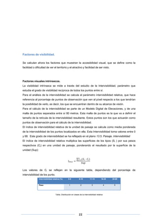 Factores de visibilidad.
Se calculan ahora los factores que muestran la accesibilidad visual, que se define como la
facilidad o dificultad de ver el territorio y el atractivo y facilidad de ser visto.

Factores visuales intrínsecos.
La visibilidad intrínseca se mide a través del estudio de la Intervisibilidad, parámetro que
estudia el grado de visibilidad recíproca de todos los puntos entre sí.
Para el análisis de la intervisibilidad se calcula el parámetro intervisibilidad relativa, que hace
referencia al porcentaje de puntos de observación que ven al píxel respecto a los que tendrían
la posibilidad de verlo, es decir, los que se encuentran dentro de su alcance de visión.
Para el cálculo de la intervisibilidad se parte de un Modelo Digital de Elevaciones, y de una
malla de puntos separados entre sí 80 metros. Esta malla de puntos es la que va a definir el
tamaño de la retícula de la intervisibilidad resultante. Estos puntos son los que actuarán como
puntos de observación para el cálculo de la intervisibilidad.
El índice de intervisibilidad relativa de la unidad de paisaje se calcula como media ponderada
de la intervisibilidad de los puntos localizados en ella. Esta Intervisibilidad toma valores entre 0
y 68. Este grado de intervisibilidad se ha reflejado en el plano 13.5. Paisaje. Intervisibilidad
El índice de intervisibilidad relativa multiplica las superficies de los tipos (Si ) por sus pesos
respectivos (Ci) en una unidad de paisaje, ponderando el resultado por la superficie de la
unidad (Sup):
∑

Los valores de Ci se reflejan en la siguiente tabla, dependiendo del porcentaje de
intervisibilidad de los punto.
Intervisibilidad relativa (%)
Peso

0-5

6-10

11-15

16-25

25-68

1

2

3

4

5

Tabla. Distribución en clases de la intervisibilidad relativa

 
 
 

22 

 
 

 