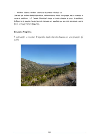 ‐

Núcleos urbanos. Núcleos urbano de la zona de estudio 5 km

Una vez que se han obtenido el calculo de la visibilidad de los dos grupos, se ha obtenido el
mapa de visibilidad 13.7. Paisaje. Visibilidad, donde se puede observar el grado de visibilidad
de la zona de estudio, las zonas más oscuras son aquellas que son más sensibles a verse
desde un mayor número de puntos.

Simulación fotográfica
A continuación se muestran 4 fotografías desde diferentes lugares con una simulación del
pueblo

 
 
 

28 

 
 

 