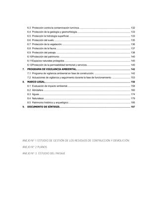 6.3 Protección contra la contaminación lumínica. ........................................................................ 132
6.4 Protección de la geología y geomorfología. ........................................................................... 133
6.5 Protección la hidrología superficial. ....................................................................................... 133
6.6 Protección del suelo. ............................................................................................................ 135
6.7 Protección de la vegetación. ................................................................................................. 136
6.8 Protección de la fauna. ......................................................................................................... 137
6.9 Protección del paisaje. ......................................................................................................... 138
6.10Protección del patrimonio. .................................................................................................... 140
6.11Espacios naturales protegidos .............................................................................................. 140
6.12Protección de la permeabilidad territorial y servicios. ............................................................. 140
7.

PROGRAMA DE VIGILANCIA AMBIENTAL. ............................................................................ 142
7.1 Programa de vigilancia ambiental en fase de construcción. ................................................... 142
7.2 Actuaciones de vigilancia y seguimiento durante la fase de funcionamiento. .......................... 153

8.

MARCO LEGAL. ......................................................................................................................... 158
8.1 Evaluación de impacto ambiental .......................................................................................... 158
8.2 Atmósfera ............................................................................................................................ 160
8.3 Aguas .................................................................................................................................. 174
8.4 Naturaleza ........................................................................................................................... 179
8.5 Patrimonio histórico y arquelógico......................................................................................... 195

9.

DOCUMENTO DE SÍNTESIS ..................................................................................................... 197

ANEJO Nº 1 ESTUDIO DE GESTIÓN DE LOS RESIDUOS DE CONTRUCCIÓN Y DEMOLICIÓN
ANEJO Nº 2 PLANOS
ANEJO Nº 3: ESTUDIO DEL PAISAJE

 