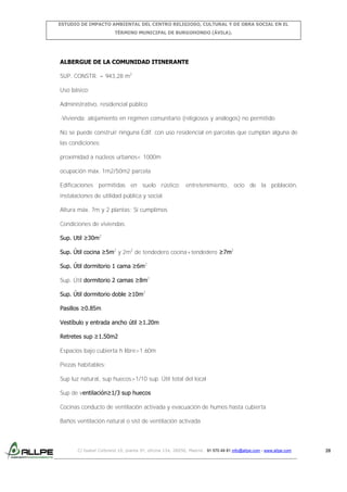 ESTUDIO DE IMPACTO AMBIENTAL DEL CENTRO RELIGIOSO, CULTURAL Y DE OBRA SOCIAL EN EL
TÉRMINO MUNICIPAL DE BURGOHONDO (ÁVILA).

ALBERGUE DE LA COMUNIDAD ITINERANTE
SUP. CONSTR. = 943,28 m2
Uso básico:
Administrativo, residencial público
-Vivienda: alojamiento en régimen comunitario (religiosos y análogos) no permitido
No se puede construir ninguna Edif. con uso residencial en parcelas que cumplan alguna de
las condiciones:
proximidad a núcleos urbanos< 1000m
ocupación máx. 1m2/50m2 parcela
Edificaciones permitidas en suelo rústico: entretenimiento, ocio de la población,
instalaciones de utilidad pública y social.
Altura máx. 7m y 2 plantas: Sí cumplimos
Condiciones de viviendas:
Sup. Util ≥30m2
Sup. Útil cocina ≥5m2 y 2m2 de tendedero cocina+tendedero ≥7m2
Sup. Útil dormitorio 1 cama ≥6m2
Sup. Útil dormitorio 2 camas ≥8m2
Sup. Útil dormitorio doble ≥10m2
Pasillos ≥0.85m
Vestíbulo y entrada ancho útil ≥1.20m
Retretes sup ≥1.50m2
Espacios bajo cubierta h libre>1.60m
Piezas habitables:
Sup luz natural, sup huecos>1/10 sup. Útil total del local
Sup de ventilación≥1/3 sup huecos
Cocinas conducto de ventilación activada y evacuación de humos hasta cubierta
Baños ventilación natural o sist de ventilación activada

C/ Isabel Colbrand 10, planta 5ª, oficina 134, 28050, Madrid. 91 570 49 81 info@allpe.com - www.allpe.com

28

 