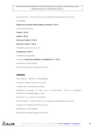 ESTUDIO DE IMPACTO AMBIENTAL DEL CENTRO RELIGIOSO, CULTURAL Y DE OBRA SOCIAL EN EL
TÉRMINO MUNICIPAL DE BURGOHONDO (ÁVILA).

Servicios básicos: 2 aseos/ 100 m2 con su vestíbulo de independencia entre aseos
Accesibilidad:
Espacios de circulación hasta escaleras y ascensor ≥1.20 m
Escaleras tramos rectos
Tabicas ≤ 18 cm
Huellas ≥ 28 cm
Ancho de 2 tramos ≥ 2.20 m
Ancho de 1 tramo ≥ 1.00 m
Nº peldaños por tramo: de 3 a 18
H pasamanos ≥0.95 m
Condiciones de seguridad:
Ventanas o huecos con antepecho o barandilla de h ≥ 1.00 m
Condiciones de sostenibilidad:
40% de ACS mediante energía solar térmica

COMEDOR
SUP. CONSTR. = 489,03 m2 182 PERSONAS
Uso básico: Pública concurrencia, servicios.
-Equipamientos. Actividades asociativas.
Edificaciones permitidas en suelo rústico: entretenimiento, ocio de la población,
instalaciones de utilidad pública y social.
Altura máx. 7m y 2 plantas: SÍ cumplimos
Servicios básicos: 2 aseos/ 100 m2 con su vestíbulo de independencia entre aseos
Conducto de ventilación activada en cocinas.
Condiciones de sostenibilidad:
40% de ACS mediante energía solar térmica

C/ Isabel Colbrand 10, planta 5ª, oficina 134, 28050, Madrid. 91 570 49 81 info@allpe.com - www.allpe.com

29

 