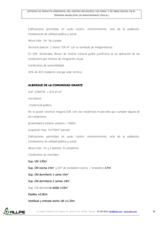 ESTUDIO DE IMPACTO AMBIENTAL DEL CENTRO RELIGIOSO, CULTURAL Y DE OBRA SOCIAL EN EL
TÉRMINO MUNICIPAL DE BURGOHONDO (ÁVILA).

Edificaciones permitidas en suelo rústico: entretenimiento, ocio de la población,
instalaciones de utilidad pública y social.
Altura máx. 7m: No cumple.
Servicios básicos: 2 aseos/ 100 m2 con su vestíbulo de independencia
En Edif. Declarados Bienes de Interés Cultural podrá justificarse la no aplicación de las
condiciones por motivos de integración visual.
Condiciones de sostenibilidad:
40% de ACS mediante energía solar térmica

ALBERGUE DE LA COMUNIDAD ORANTE
SUP. CONSTR. = 614,43 m2
Uso básico:
-residencial público.
No se puede construir ninguna Edif. con uso residencial en parcelas que cumplan alguna de
las condiciones:
proximidad a núcleos urbanos< 1000m
ocupación máx. 1m2/50m2 parcela
Edificaciones permitidas en suelo rústico: entretenimiento, ocio de la población,
instalaciones de utilidad pública y social.
Altura máx. 7m y 2 plantas: Sí cumplimos
Condiciones de viviendas:
Sup. Util ≥30m2
Sup. Útil cocina ≥5m2 y 2m2 de tendedero cocina + tendedero ≥7m2
Sup. Útil dormitorio 1 cama ≥6m2
Sup. Útil dormitorio 2 camas ≥8m2
Sup. Útil dormitorio doble ≥10m2
Pasillos ≥0.85m
Vestíbulo y entrada ancho útil ≥1.20m

C/ Isabel Colbrand 10, planta 5ª, oficina 134, 28050, Madrid. 91 570 49 81 info@allpe.com - www.allpe.com

31

 