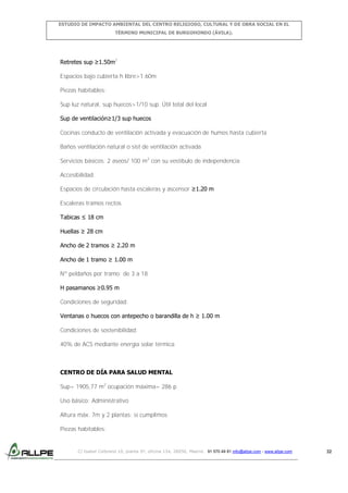 ESTUDIO DE IMPACTO AMBIENTAL DEL CENTRO RELIGIOSO, CULTURAL Y DE OBRA SOCIAL EN EL
TÉRMINO MUNICIPAL DE BURGOHONDO (ÁVILA).

Retretes sup ≥1.50m2
Espacios bajo cubierta h libre>1.60m
Piezas habitables:
Sup luz natural, sup huecos>1/10 sup. Útil total del local
Sup de ventilación≥1/3 sup huecos
Cocinas conducto de ventilación activada y evacuación de humos hasta cubierta
Baños ventilación natural o sist de ventilación activada
Servicios básicos: 2 aseos/ 100 m2 con su vestíbulo de independencia
Accesibilidad:
Espacios de circulación hasta escaleras y ascensor ≥1.20 m
Escaleras tramos rectos
Tabicas ≤ 18 cm
Huellas ≥ 28 cm
Ancho de 2 tramos ≥ 2.20 m
Ancho de 1 tramo ≥ 1.00 m
Nº peldaños por tramo: de 3 a 18
H pasamanos ≥0.95 m
Condiciones de seguridad:
Ventanas o huecos con antepecho o barandilla de h ≥ 1.00 m
Condiciones de sostenibilidad:
40% de ACS mediante energía solar térmica

CENTRO DE DÍA PARA SALUD MENTAL
Sup= 1905,77 m2 ocupación máxima= 286 p
Uso básico: Administrativo
Altura máx. 7m y 2 plantas: sí cumplimos
Piezas habitables:

C/ Isabel Colbrand 10, planta 5ª, oficina 134, 28050, Madrid. 91 570 49 81 info@allpe.com - www.allpe.com

32

 