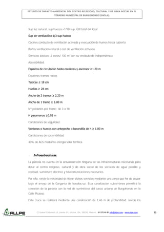 ESTUDIO DE IMPACTO AMBIENTAL DEL CENTRO RELIGIOSO, CULTURAL Y DE OBRA SOCIAL EN EL
TÉRMINO MUNICIPAL DE BURGOHONDO (ÁVILA).

Sup luz natural, sup huecos>1/10 sup. Útil total del local
Sup de ventilación≥1/3 sup huecos
Cocinas conducto de ventilación activada y evacuación de humos hasta cubierta
Baños ventilación natural o sist de ventilación activada
Servicios básicos: 2 aseos/ 100 m2 con su vestíbulo de independencia
Accesibilidad:
Espacios de circulación hasta escaleras y ascensor ≥1.20 m
Escaleras tramos rectos
Tabicas ≤ 18 cm
Huellas ≥ 28 cm
Ancho de 2 tramos ≥ 2.20 m
Ancho de 1 tramo ≥ 1.00 m
Nº peldaños por tramo: de 3 a 18
H pasamanos ≥0.95 m
Condiciones de seguridad:
Ventanas o huecos con antepecho o barandilla de h ≥ 1.00 m
Condiciones de sostenibilidad:
40% de ACS mediante energía solar térmica

-

Infraestructuras.

La parcela no cuenta en la actualidad con ninguna de las infraestructuras necesarias para
dotar al centro religioso, cultural y de obra social de los servicios de agua potable y
residual, suministro eléctrico y telecomunicaciones necesarios.
Por ello, existe la necesidad de llevar dichos servicios mediante una zanja que ha de cruzar
bajo el arroyo de la Garganta de Navalacruz. Esta canalización subterránea permitirá la
conexión de la parcela con la red de suministros del casco urbano de Burgohondo en la
Calle Picasso.
Este cruce se realizará mediante una canalización de 1,46 m de profundidad, siendo los

C/ Isabel Colbrand 10, planta 5ª, oficina 134, 28050, Madrid. 91 570 49 81 info@allpe.com - www.allpe.com

33

 