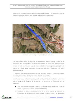 ESTUDIO DE IMPACTO AMBIENTAL DEL CENTRO RELIGIOSO, CULTURAL Y DE OBRA SOCIAL EN EL
TÉRMINO MUNICIPAL DE BURGOHONDO (ÁVILA).

primeros 70 cm compuestos de relleno de material seleccionado y los últimos 76 cm de un
relleno de hormigón en masa en el que irán embebidas las conducciones.

Canalización subterránea bajo el arroyo de la Garganta de Navalacruz.

Una vez cruzado el río, la zanja con las instalaciones discurre bajo el camino de las
Herreruelas que, en superficie, es uno de los caminos de acceso a la zona este de la
parcela. Se trata de un camino rural, de fincas dedicadas a tareas agrícolas, principalmente
huertas. El camino queda delimitado con muretes fabricados rústicamente con piedra
granítica del lugar.
La superficie del camino está constituida por el propio terreno y carece de drenajes
laterales y transversales. En algunos tramos aflora la roca granítica.
Las actuaciones que se llevarán a cabo para la construcción de la canalización subterránea
bajo el arroyo de la Garganta de Navalacruz y el camino de las Herreruelas son las
siguientes:
Si es estrictamente necesario, debido al caudal que pueda existir en el cauce del
arroyo, se procederá al desvío provisional del mismo.
Realizado un primer acondicionamiento de la zona, limpieza y desbroce, se
comenzará con el replanteo, obteniendo así el trazado que mejor se adapta a la
C/ Isabel Colbrand 10, planta 5ª, oficina 134, 28050, Madrid. 91 570 49 81 info@allpe.com - www.allpe.com

34

 