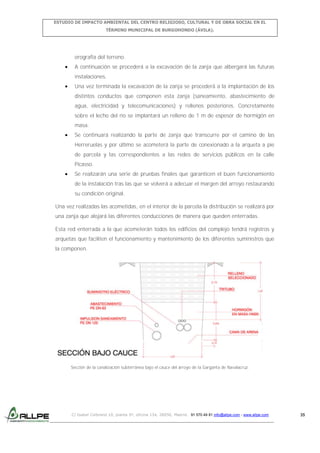 ESTUDIO DE IMPACTO AMBIENTAL DEL CENTRO RELIGIOSO, CULTURAL Y DE OBRA SOCIAL EN EL
TÉRMINO MUNICIPAL DE BURGOHONDO (ÁVILA).

orografía del terreno.
A continuación se procederá a la excavación de la zanja que albergará las futuras
instalaciones.
Una vez terminada la excavación de la zanja se procederá a la implantación de los
distintos conductos que componen esta zanja (saneamiento, abastecimiento de
agua, electricidad y telecomunicaciones) y rellenos posteriores. Concretamente
sobre el lecho del río se implantará un relleno de 1 m de espesor de hormigón en
masa.
Se continuará realizando la parte de zanja que transcurre por el camino de las
Herreruelas y por último se acometerá la parte de conexionado a la arqueta a pie
de parcela y las correspondientes a las redes de servicios públicos en la calle
Picasso.
Se realizarán una serie de pruebas finales que garanticen el buen funcionamiento
de la instalación tras las que se volverá a adecuar el margen del arroyo restaurando
su condición original.
Una vez realizadas las acometidas, en el interior de la parcela la distribución se realizará por
una zanja que alojará las diferentes conducciones de manera que queden enterradas.
Esta red enterrada a la que acometerán todos los edificios del complejo tendrá registros y
arquetas que faciliten el funcionamiento y mantenimiento de los diferentes suministros que
la componen.

Sección de la canalización subterránea bajo el cauce del arroyo de la Garganta de Navalacruz.

C/ Isabel Colbrand 10, planta 5ª, oficina 134, 28050, Madrid. 91 570 49 81 info@allpe.com - www.allpe.com

35

 