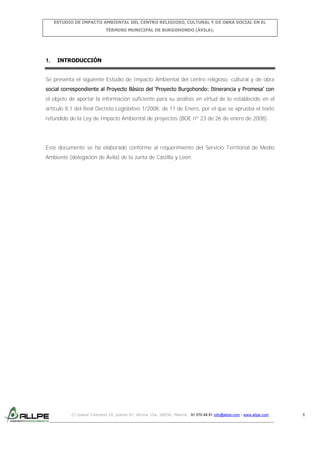 ESTUDIO DE IMPACTO AMBIENTAL DEL CENTRO RELIGIOSO, CULTURAL Y DE OBRA SOCIAL EN EL
TÉRMINO MUNICIPAL DE BURGOHONDO (ÁVILA).

1.

INTRODUCCIÓN

Se presenta el siguiente Estudio de Impacto Ambiental del centro religioso, cultural y de obra
social correspondiente al Proyecto Básico del ‘Proyecto Burgohondo: Itinerancia y Promesa’ con
el objeto de aportar la información suficiente para su análisis en virtud de lo establecido en el
artículo 8.1 del Real Decreto Legislativo 1/2008, de 11 de Enero, por el que se aprueba el texto
refundido de la Ley de Impacto Ambiental de proyectos (BOE nº 23 de 26 de enero de 2008).

Este documento se ha elaborado conforme al requerimiento del Servicio Territorial de Medio
Ambiente (delegación de Ávila) de la Junta de Castilla y León.

C/ Isabel Colbrand 10, planta 5ª, oficina 134, 28050, Madrid. 91 570 49 81 info@allpe.com - www.allpe.com

1

 