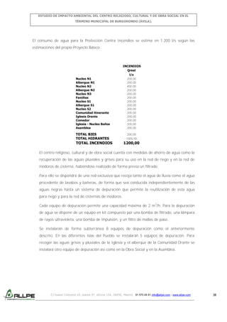 ESTUDIO DE IMPACTO AMBIENTAL DEL CENTRO RELIGIOSO, CULTURAL Y DE OBRA SOCIAL EN EL
TÉRMINO MUNICIPAL DE BURGOHONDO (ÁVILA).

El consumo de agua para la Protección Contra Incendios se estima en 1.200 l/s según las
estimaciones del propio Proyecto Básico.

Nucleo N1
Albergue N1
Nucleo N2
Albergue N2
Nucleo N3
Familias
Nucleo S1
Albergue S1
Nucleo S2
Comunidad itinerante
Iglesia Orante
Comedor
Iglesia - Nucleo Baños
Asamblea

INCENDIOS
Qreal
l/s
200,00
200,00
400,00
200,00
200,00
200,00
200,00
200,00
200,00
200,00
200,00
200,00
200,00
200,00

TOTAL BIES
TOTAL HIDRANTES

200,00
1000,00

TOTAL INCENDIOS

1200,00

El centro religioso, cultural y de obra social cuenta con medidas de ahorro de agua como la
recuperación de las aguas pluviales y grises para su uso en la red de riego y en la red de
inodoros de cisterna, habiéndose realizado de forma previa un filtrado.
Para ello se dispondrá de una red exclusiva que recoja tanto el agua de lluvia como el agua
procedente de lavabos y bañeras, de forma que sea conducida independientemente de las
aguas negras hasta un sistema de depuración que permite la reutilización de esta agua
para riego y para la red de cisternas de inodoros.
Cada equipo de depuración permite una capacidad máxima de 2 m3/h. Para la depuración
de agua se dispone de un equipo en kit compuesto por una bomba de filtrado, una lámpara
de rayos ultravioleta, una bomba de impulsión, y un filtro de mallas de paso.
Se instalarán de forma subterránea 8 equipos de depuración como el anteriormente
descrito. En las diferentes islas del Pueblo se instalarán 5 equipos de depuración. Para
recoger las aguas grises y pluviales de la Iglesia y el alberque de la Comunidad Orante se
instalará otro equipo de depuración así como en la Obra Social y en la Asamblea.

C/ Isabel Colbrand 10, planta 5ª, oficina 134, 28050, Madrid. 91 570 49 81 info@allpe.com - www.allpe.com

38

 