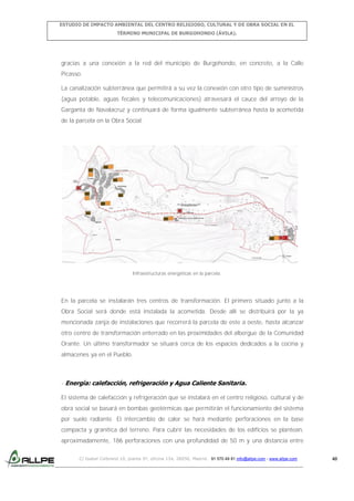 ESTUDIO DE IMPACTO AMBIENTAL DEL CENTRO RELIGIOSO, CULTURAL Y DE OBRA SOCIAL EN EL
TÉRMINO MUNICIPAL DE BURGOHONDO (ÁVILA).

gracias a una conexión a la red del municipio de Burgohondo, en concreto, a la Calle
Picasso.
La canalización subterránea que permitirá a su vez la conexión con otro tipo de suministros
(agua potable, aguas fecales y telecomunicaciones) atravesará el cauce del arroyo de la
Garganta de Navalacruz y continuará de forma igualmente subterránea hasta la acometida
de la parcela en la Obra Social.

Infraestructuras energéticas en la parcela.

En la parcela se instalarán tres centros de transformación. El primero situado junto a la
Obra Social será donde está instalada la acometida. Desde allí se distribuirá por la ya
mencionada zanja de instalaciones que recorrerá la parcela de este a oeste, hasta alcanzar
otro centro de transformación enterrado en las proximidades del albergue de la Comunidad
Orante. Un último transformador se situará cerca de los espacios dedicados a la cocina y
almacenes ya en el Pueblo.

- Energía: calefacción, refrigeración y Agua Caliente Sanitaria.
El sistema de calefacción y refrigeración que se instalará en el centro religioso, cultural y de
obra social se basará en bombas geotérmicas que permitirán el funcionamiento del sistema
por suelo radiante. El intercambio de calor se hará mediante perforaciones en la base
compacta y granítica del terreno. Para cubrir las necesidades de los edificios se plantean,
aproximadamente, 186 perforaciones con una profundidad de 50 m y una distancia entre
C/ Isabel Colbrand 10, planta 5ª, oficina 134, 28050, Madrid. 91 570 49 81 info@allpe.com - www.allpe.com

40

 