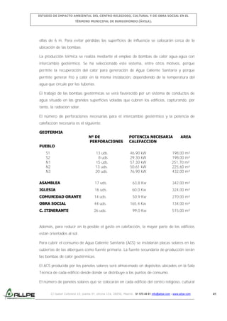 ESTUDIO DE IMPACTO AMBIENTAL DEL CENTRO RELIGIOSO, CULTURAL Y DE OBRA SOCIAL EN EL
TÉRMINO MUNICIPAL DE BURGOHONDO (ÁVILA).

ellas de 6 m. Para evitar pérdidas las superficies de influencia se colocarán cerca de la
ubicación de las bombas.
La producción térmica se realiza mediante el empleo de bombas de calor agua-agua con
intercambio geotérmico. Se ha seleccionado este sistema, entre otros motivos, porque
permite la recuperación del calor para generación de Agua Caliente Sanitaria y porque
permite generar frío y calor en la misma instalación, dependiendo de la temperatura del
agua que circule por las tuberías.
El trabajo de las bombas geotérmicas se verá favorecido por un sistema de conductos de
agua situado en las grandes superficies voladas que cubren los edificios, capturando, por
tanto, la radiación solar.
El número de perforaciones necesarias para el intercambio geotérmico y la potencia de
calefacción necesaria es el siguiente:
GEOTERMIA

Nº DE
PERFORACIONES

POTENCIA NECESARIA
CALEFACCION

AREA

PUEBLO
S1
S2
N1
N2
N3

13 uds.
8 uds.
15 uds.
13 uds.
20 uds.

46,90
29,30
57,30
50,61
76,90

kW
kW
kW
kW
kW

198,00 m²
198,00 m²
251,70 m²
225,60 m²
432,00 m²

ASAMBLEA

17 uds.

63,8 Kw

342,00 m²

IGLESIA

16 uds.

60,0 Kw

324,00 m²

COMUNIDAD ORANTE

14 uds.

50,9 Kw

270,00 m²

OBRA SOCIAL

44 uds.

165,4 Kw

134,00 m²

C. ITINERANTE

26 uds.

99,0 Kw

515,00 m²

Además, para reducir en lo posible el gasto en calefacción, la mayor parte de los edificios
están orientados al sol.
Para cubrir el consumo de Agua Caliente Sanitaria (ACS) se instalarán placas solares en las
cubiertas de las albergues como fuente primaria. La fuente secundaria de producción serán
las bombas de calor geotérmicas.
El ACS producida por los paneles solares será almacenado en depósitos ubicados en la Sala
Técnica de cada edificio desde donde se distribuye a los puntos de consumo.
El número de paneles solares que se colocarán en cada edificio del centro religioso, cultural
C/ Isabel Colbrand 10, planta 5ª, oficina 134, 28050, Madrid. 91 570 49 81 info@allpe.com - www.allpe.com

41

 