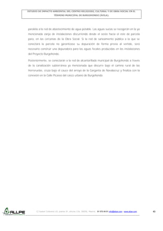 ESTUDIO DE IMPACTO AMBIENTAL DEL CENTRO RELIGIOSO, CULTURAL Y DE OBRA SOCIAL EN EL
TÉRMINO MUNICIPAL DE BURGOHONDO (ÁVILA).

paralela a la red de abastecimiento de agua potable. Las aguas sucias se recogerán en la ya
mencionada zanja de instalaciones discurriendo desde el oeste hacia el este de parcela
para, en las cercanías de la Obra Social. Si la red de saneamiento pública a la que se
conectará la parcela no garantizase su depuración de forma previa al vertido, será
necesario construir una depuradora para las aguas fecales producidas en las instalaciones
del Proyecto Burgohondo.
Posteriormente, se conectarán a la red de alcantarillado municipal de Burgohondo a través
de la canalización subterránea ya mencionada que discurre bajo el camino rural de las
Herreruelas, cruza bajo el cauce del arroyo de la Garganta de Navalacruz y finaliza con la
conexión en la Calle Picasso del casco urbano de Burgohondo.

C/ Isabel Colbrand 10, planta 5ª, oficina 134, 28050, Madrid. 91 570 49 81 info@allpe.com - www.allpe.com

43

 