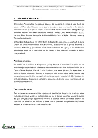 ESTUDIO DE IMPACTO AMBIENTAL DEL CENTRO RELIGIOSO, CULTURAL Y DE OBRA SOCIAL EN EL
TÉRMINO MUNICIPAL DE BURGOHONDO (ÁVILA).

3.

INVENTARIO AMBIENTAL.

El inventario Ambiental se ha realizado después de una serie de visitas al área donde se
ubicará el Plan Urbanístico, de modo que la descripción que se presenta se ha basado,
principalmente en lo observado y se ha complementado con las aportaciones bibliográficas ya
existentes de dicha zona: Mapa de usos de suelo de Castilla y León, Mapa Geológico1.50.000
de Ávila, Mapa Forestal de España, Análisis del Medio Físico de Ávila , Mapa de cultivos y
Aprovechamientos, etc.
El Real Decreto Legislativo 1131/1988 de 30 de Septiembre especifica, en su articulo 9, como
una de las tareas fundamentales de la Evaluación, la realización de lo que se denomina el
Inventario Ambiental, y que consiste en el estudio del estado del lugar y de sus condiciones
ambientales antes de la realización de las obras, o sea, describir y valorar el estado
preoperacional.

Ámbito de referencia.
Se localiza en el término de Burgohondo (Ávila). El nivel a considerar la mayoría de las
afecciones por impactos sobre factores del medio natural se basa en el espacio ocupado por el
Centro Cultural Religioso y Social. El radio de influencia se puede fijar en 5 Km dependiendo el
tema a estudio, geológico, biológico o económico este ámbito puede variar, aunque casi
siempre buscamos el ámbito municipal y el nivel de concreción a escala 1:50.000. No obstante,
en la consideración de alguno de los factores a estudiar este ámbito puede variar siguiendo las
evidencias de la afección.

Descripción del medio.
Está enclavado en un espacio físico próximo a la localidad de Burgohondo; localizado sobre
materiales graniticos, y sobre el cual se instala una red de drenaje superficial generando cursos
de agua (arroyos) y flujos epidérmicos debido a la potencia edáfica generada a partir de los
productos de alteración del sustrato, y en el cual se producen encajamientos importantes
alejados de la zona de ubicación de esta actividad.

C/ Isabel Colbrand 10, planta 5ª, oficina 134, 28050, Madrid. 91 570 49 81 info@allpe.com - www.allpe.com

44

 