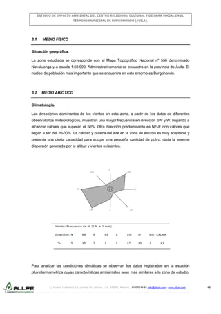 ESTUDIO DE IMPACTO AMBIENTAL DEL CENTRO RELIGIOSO, CULTURAL Y DE OBRA SOCIAL EN EL
TÉRMINO MUNICIPAL DE BURGOHONDO (ÁVILA).

3.1

MEDIO FÍSICO

Situación geográfica.
La zona estudiada se corresponde con el Mapa Topográfico Nacional nº 556 denominado
Navaluenga y a escala 1:50.000. Administrativamente se encuadra en la provincia de Ávila. El
núcleo de población más importante que se encuentra en este entorno es Burgohondo.

3.2

MEDIO ABIÓTICO

Climatología.
Las direcciones dominantes de los vientos en esta zona, a partir de los datos de diferentes
observatorios meteorológicos, muestran una mayor frecuencia en dirección SW y W, llegando a
alcanzar valores que superan el 50%. Otra dirección predominante es NE-E con valores que
llegan a ser del 20-30%. La calidad y pureza del aire en la zona de estudio es muy aceptable y
presenta una cierta capacidad para acoger una pequeña cantidad de polvo, dada la enorme
dispersión generada por la altitud y vientos existentes.

Para analizar las condiciones climáticas se observan los datos registrados en la estación
pluviotermométrica cuyas características ambientales sean más similares a la zona de estudio,

C/ Isabel Colbrand 10, planta 5ª, oficina 134, 28050, Madrid. 91 570 49 81 info@allpe.com - www.allpe.com

45

 