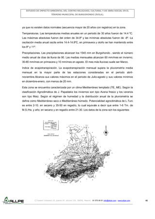ESTUDIO DE IMPACTO AMBIENTAL DEL CENTRO RELIGIOSO, CULTURAL Y DE OBRA SOCIAL EN EL
TÉRMINO MUNICIPAL DE BURGOHONDO (ÁVILA).

ya que no existen datos normales (secuencia mayor de 20 años con registros) en la zona.
Temperaturas. Las temperaturas medias anuales en un periodo de 30 años fueron de 14.4 ºC.
Las máximas absolutas fueron del orden de 34.8º y las mínimas absolutas fueron de -8º. La
oscilación media anual oscila entre 14.4-14.8ºC, en primavera y otoño se han mantenido entre
los 8º y 11º.
Precipitaciones. Las precipitaciones alcanzan los 1545 mm en Burgohondo , siendo el número
medio anual de días de lluvia de 90. Las medias mensuales alcanzan 60 mm/mes en invierno;
30-80 mm/mes en primavera y 10 mm/mes en agosto. El mes más lluvioso suele ser Marzo.
Indice de evapotranspiración. La evapotranspiración mensual supera la pluviometría media
mensual en la mayor parte de las estaciones consideradas en el periodo abrilnoviembre.Alcanza sus valores máximos en el periodo de Julio-agosto y sus valores mínimos
en diciembre-enero, con menos de 20 mm.
Esta zona se encuentra caracterizada por un clima Mediterráneo templado (TE, ME). Según la
clasificación Agroclimática de J. Papadakis los inviernos son tipo Avena fresco y los veranos
son tipo Maiz. Según el régimen de humedad y la distribución anual de la pluviometría se
define como Mediterráneo seco o Mediterráneo húmedo. Potencialidad agroclimática de L.Turc
es entre 2-10. en secano y 35-50 en regadío, lo cual equivale a decir que entre 1-6 Tm. de
M.S./Ha. y año; en secano y en regadío entre 21-30. Los datos de la zona son los siguientes:

C/ Isabel Colbrand 10, planta 5ª, oficina 134, 28050, Madrid. 91 570 49 81 info@allpe.com - www.allpe.com

46

 
