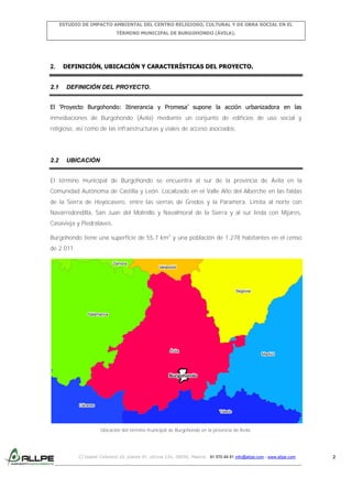 ESTUDIO DE IMPACTO AMBIENTAL DEL CENTRO RELIGIOSO, CULTURAL Y DE OBRA SOCIAL EN EL
TÉRMINO MUNICIPAL DE BURGOHONDO (ÁVILA).

2.

2.1

DEFINICIÓN, UBICACIÓN Y CARACTERÍSTICAS DEL PROYECTO.

DEFINICIÓN DEL PROYECTO.

El ‘Proyecto Burgohondo: Itinerancia y Promesa’ supone la acción urbanizadora en las
inmediaciones de Burgohondo (Ávila) mediante un conjunto de edificios de uso social y
religioso, así como de las infraestructuras y viales de acceso asociados.

2.2

UBICACIÓN

El término municipal de Burgohondo se encuentra al sur de la provincia de Ávila en la
Comunidad Autónoma de Castilla y León. Localizado en el Valle Alto del Alberche en las faldas
de la Sierra de Hoyocasero, entre las sierras de Gredos y la Paramera. Limita al norte con
Navarredondilla, San Juan del Molinillo y Navalmoral de la Sierra y al sur linda con Mijares,
Casavieja y Piedralaves.
Burgohondo tiene una superficie de 55,7 km2 y una población de 1.278 habitantes en el censo
de 2.011.
Zamora

Valladolid

Segovia

Salamanca

Ávila

Madrid

Burgohondo

Cáceres
Toledo

Ubicación del término municipal de Burgohondo en la provincia de Ávila.

C/ Isabel Colbrand 10, planta 5ª, oficina 134, 28050, Madrid. 91 570 49 81 info@allpe.com - www.allpe.com

2

 