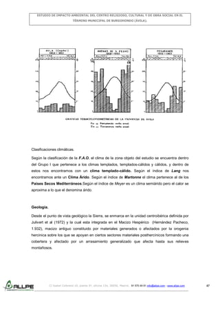 ESTUDIO DE IMPACTO AMBIENTAL DEL CENTRO RELIGIOSO, CULTURAL Y DE OBRA SOCIAL EN EL
TÉRMINO MUNICIPAL DE BURGOHONDO (ÁVILA).

Clasificaciones climáticas.
Según la clasificación de la F.A.O. el clima de la zona objeto del estudio se encuentra dentro
del Grupo I que pertenece a los climas templados, templados-cálidos y cálidos, y dentro de
estos nos encontramos con un clima templado-cálido. Según el índice de Lang nos
encontramos ante un Clima Árido. Según el índice de Martonne el clima pertenece al de los
Países Secos Mediterráneos.Según el índice de Meyer es un clima semiárido pero el calor se
aproxima a lo que el denomina árido.

Geología.
Desde el punto de vista geológico la Sierra, se enmarca en la unidad centroibérica definida por
Julivert et al (1972) y la cual esta integrada en el Macizo Hespérico (Hernández Pacheco,
1.932), macizo antiguo constituido por materiales generados o afectados por la orogenia
hercinica sobre los que se apoyan en ciertos sectores materiales posthercínicos formando una
cobertera y afectado por un arrasamiento generalizado que afecta hasta sus relieves
montañosos.

C/ Isabel Colbrand 10, planta 5ª, oficina 134, 28050, Madrid. 91 570 49 81 info@allpe.com - www.allpe.com

47

 