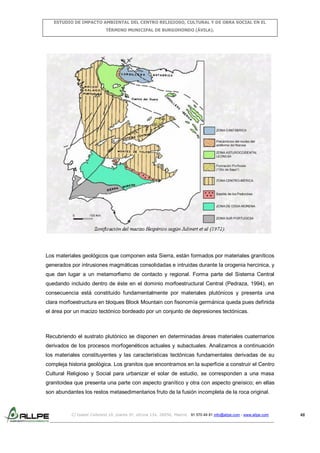 ESTUDIO DE IMPACTO AMBIENTAL DEL CENTRO RELIGIOSO, CULTURAL Y DE OBRA SOCIAL EN EL
TÉRMINO MUNICIPAL DE BURGOHONDO (ÁVILA).

Los materiales geológicos que componen esta Sierra, están formados por materiales graníticos
generados por intrusiones magmáticas consolidadas e intruidas durante la orogenia hercinica, y
que dan lugar a un metamorfismo de contacto y regional. Forma parte del Sistema Central
quedando incluido dentro de éste en el dominio morfoestructural Central (Pedraza, 1994), en
consecuencia está constituido fundamentalmente por materiales plutónicos y presenta una
clara morfoestructura en bloques Block Mountain con fisonomía germánica queda pues definida
el área por un macizo tectónico bordeado por un conjunto de depresiones tectónicas.

Recubriendo el sustrato plutónico se disponen en determinadas áreas materiales cuaternarios
derivados de los procesos morfogenéticos actuales y subactuales. Analizamos a continuación
los materiales constituyentes y las características tectónicas fundamentales derivadas de su
compleja historia geológica. Los granitos que encontramos en la superficie a construir el Centro
Cultural Religioso y Social para urbanizar el solar de estudio, se corresponden a una masa
granitoidea que presenta una parte con aspecto granítico y otra con aspecto gneísico; en ellas
son abundantes los restos metasedimentarios fruto de la fusión incompleta de la roca original.

C/ Isabel Colbrand 10, planta 5ª, oficina 134, 28050, Madrid. 91 570 49 81 info@allpe.com - www.allpe.com

48

 