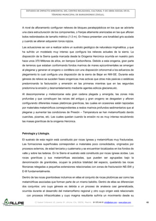 ESTUDIO DE IMPACTO AMBIENTAL DEL CENTRO RELIGIOSO, CULTURAL Y DE OBRA SOCIAL EN EL
TÉRMINO MUNICIPAL DE BURGOHONDO (ÁVILA).

A nivel de afloramiento configuran relieves de bloques paralepipédicos en los que se advierte
una clara estructuración de los componentes, o franjas altamente arenizadas en las que afloran
bolos redondeados de tamaño métrico (1-3 m). En fresco presentan una tonalidad gris azulada
y cuando se alteran adquieren tonos rojizos.
Las actuaciones se van a realizar sobre un sustrato geológico de naturaleza migmatitica, y que
ha sufrido un modelado muy intenso que configura los relieves actuales de la sierra. La
disposición de la Sierra queda marcada desde la Orogenia Hercinica ocurrida en nuestro país
hace unos 370 Millones de años, en tiempos Carboníferos. Debido a esta orogenia, gran parte
de terrenos que estaban conformando fondos marinos de mares epicontinentales se emergen
al plegarse y generan el orogeno o cordillera con una disposición ortonormal a los esfuerzos de
plegamiento lo cual configura una disposición de la sierra de Bejar en NW-SE. Durante esta
génesis de relieve se suceden fases orogenicas mas activas que otras más pasivas o estáticas
predominando la facturación y emersión en las primeras mientras que en las segundas
predomina la erosión y desmantelamiento mediante agentes eólicos glaciares,etc.
Al descomponerse y meteorizarse esta gran cadena plagada y emergida, las zonas más
profundas y que constituyen las raíces del antiguo y gran orogeno se desgastan y afloran
configurando diferentes masas platónicas graníticas, las cuales en ocasiones están tapizadas
por materiales metamórficos correspondientes a restos marinos profundos sedimentarios que al
plegarse y aumentar las condiciones de Presión – Temperatura se han metamorfizado dando
cuarcitas, pizarras, etc. Las cuales quedan cuando la erosión no es muy intensa recubriendo
las masas graníticas de la orogenia Hercinica.

Petrología y Litología.
El sustrato de esta región está constituido por rocas ígneas y metamórficas muy fracturadas.
Las formaciones superficiales corresponden a materiales poco consolidados, originados por
procesos externos, de edad terciaria y cuaternaria y se encuentran localizados en los fondos de
valle y sobre las laderas. En la Sierra el sustrato está constituido por rocas ígneas ácidas. Las
rocas graníticas y sus metamórficas asociadas, que pueden ser agrupadas bajo la
denominación de granitoides, ocupan la práctica totalidad del espacio, quedando las rocas
filonianas relegadas a pequeñas extensiones relacionadas con zonas de fracturación NE-SW y
E-W fundamentalmente.
Dentro de las rocas granitoideas incluimos en ellas el conjunto de rocas plutónicas así como las
metamórficas asociadas que forman parte de un mismo batolito. Dentro de ellas se diferencian
dos conjuntos: uno cuya génesis es debida a un proceso de anatexia casi generalizada,
ocurrida durante el desarrollo del metamorfismo regional y otro cuyo origen está relacionado
con procesos infracorticales y cuyo magma resultante sufriría un movimiento desde su
C/ Isabel Colbrand 10, planta 5ª, oficina 134, 28050, Madrid. 91 570 49 81 info@allpe.com - www.allpe.com

49

 