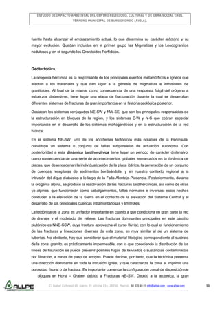 ESTUDIO DE IMPACTO AMBIENTAL DEL CENTRO RELIGIOSO, CULTURAL Y DE OBRA SOCIAL EN EL
TÉRMINO MUNICIPAL DE BURGOHONDO (ÁVILA).

fuente hasta alcanzar el emplazamiento actual, lo que determina su carácter alóctono y su
mayor evolución. Quedan incluidas en el primer grupo las Migmatitas y los Leucogranitos
nodulosos y en el segundo los Granitoides Porfídicos.

Geotectonica.
La orogenia hercínica es la responsable de los principales eventos metamórficos e ígneos que
afectan a los materiales y que dan lugar a la génesis de migmatitas e intrusiones de
granitoides. Al final de la misma, como consecuencia de una respuesta frágil del orógeno a
esfuerzos distensivos, tiene lugar una etapa de fracturación durante la cual se desarrollan
diferentes sistemas de fracturas de gran importancia en la historia geológica posterior.
Destacan los sistemas conjugados NE-SW y NW-SE, que son los principales responsables de
la estructuración en bloques de la región, y los sistemas E-W y N-S que cobran especial
importancia en el desarrollo de los sistemas morfogenéticos y en la estructuración de la red
hídrica.
En el sistema NE-SW, uno de los accidentes tectónicos más notables de la Península,
constituye un sistema o conjunto de fallas subparalelas de actuación autónoma. Con
posterioridad a esta dinámica tardihercínica tiene lugar un periodo de carácter distensivo,
como consecuencia de una serie de acontecimientos globales enmarcados en la dinámica de
placas, que desencadenan la individualización de la placa ibérica, la generación de un conjunto
de cuencas receptoras de sedimentos bordeándola, y en nuestro contexto regional a la
intrusión del dique diabásico a lo largo de la Falla Alentejo-Plasencia. Posteriormente, durante
la orogenia alpina, se produce la reactivación de las fracturas tardihercínicas, así como de otras
ya alpinas, que funcionarán como cabalgamientos, fallas normales e inversas; estos hechos
conducen a la elevación de la Sierra en el contexto de la elevación del Sistema Central y al
desarrollo de las principales cuencas intramontañosas y limítrofes.
La tectónica de la zona es un factor importante en cuanto a que condiciona en gran parte la red
de drenaje y el modelado del relieve. Las fracturas dominantes principales en este batolito
plutónico es NNE-SSW, cuya fractura aprovecha el curso fluvial; con lo cual el funcionamiento
de las fracturas y lineaciones diversas de esta zona, es muy similar al de un sistema de
tuberías. No obstante, hay que considerar que el material litológico correspondiente al sustrato
de la zona: granito, es prácticamente impermeable, con lo que conociendo la distribución de las
líneas de fisuración se puede prevenir posibles fugas de lixiviados o sustancias contaminadas
por filtración, a zonas de paso de arroyos. Puede decirse, por tanto, que la tectónica presenta
una dirección dominante en toda la intrusión ígnea, y que caracteriza la zona al imprimir una
porosidad fisural o de fractura. Es importante comentar la configuración zonal de disposición de
bloques en Horst – Graben debido a Fracturas NE-SW. Debido a la tectonica, la gran
C/ Isabel Colbrand 10, planta 5ª, oficina 134, 28050, Madrid. 91 570 49 81 info@allpe.com - www.allpe.com

50

 