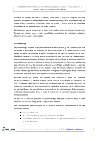 ESTUDIO DE IMPACTO AMBIENTAL DEL CENTRO RELIGIOSO, CULTURAL Y DE OBRA SOCIAL EN EL
TÉRMINO MUNICIPAL DE BURGOHONDO (ÁVILA).

superficie del orogeno se fractura o rompe y cada “tecla” o bloque se comporta de forma
diferente, así algunos se elevan por procesos compresivos configurando bloque elevados y las
menos altas o intermedias constituyen zonas de graben o huecos donde los materiales
erosionados de las zonas elevadas van a caer y rellenar.
El Cuaternario que se presenta en la zona, se concreta a zonas de depósito gravitacional,
formado por detritus poco o nada consolidados procedentes de materiales plutónicos,
altamente erosionados y meteorizados.

Geomorfología.
La geomorfología existente es de pendientes suaves a muy suaves, y con una ondulación leve
transversal al eje mayor del reservorio de agua constituyente al río Alberche hacia donde
vierten las aguas, el cual sigue el patrón estructural de las fracturas presentes en la zona.
Morfología ligeramente ondulada, aunque presentan una serie de lomas con relieves resalte,
directamente relacionados con la litología dominante, así como fosas de alteración superficial,
que actúan como sumideros de agua, a efectos de concentración por fenómenos gravitatorios
aparentemente. La zona de estudio presenta una geomorfología ondulada. Existen en algunas
zonas deslizamientos debidos a la lenta fluidez o creep del drenaje arcilloso de alteración del
sustrato pizarroso por escorrentía superficial en contraposición con la poco eficaz escorrentía
subterránea, ya que se instala esta explotación sobre materiales pizarrosos.
Abundan mucho los detritus de canturral, tipo cuarcítico o restos del

porfiroide

microconglomerático. El tamaño de estos cantos rodados es apreciable, sobrepasando los
5cm. En algunos casos aflora a zonas muy subsuperficiales los porfiroides cuarciticos, los
cuales son exhumados por algunos agricultores pudiéndose apreciar en campo abierto restos
de grandes bloques de cuarzo lechoso, procedente de las intercalaciones de los esquistos,
materiales más deleznables desde el punto de vista erosivo o competente que los materiales
silíceos cuarzosos.
La zona de la actividad, presenta una geomorfología ondulada e inclinada hacia la zona
deprimida con un curso de agua que va a parar al río Alberche.
Las características geomorfológicas de la provincia obedecen principalmente a las tres
siguientes premisas:
Litología y tectónica.
Acción remontante de las aguas de la cuenca del Duero.
Los cambios climáticos del cuaternario que influyen notablemente en las formas
actuales del relieve.

C/ Isabel Colbrand 10, planta 5ª, oficina 134, 28050, Madrid. 91 570 49 81 info@allpe.com - www.allpe.com

51

 
