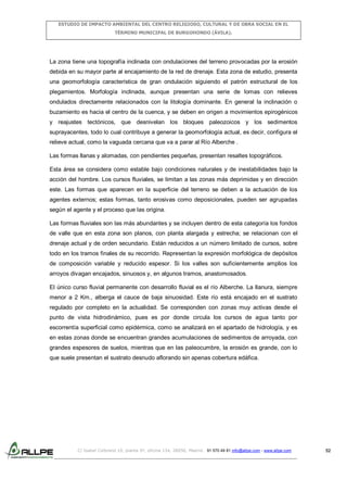 ESTUDIO DE IMPACTO AMBIENTAL DEL CENTRO RELIGIOSO, CULTURAL Y DE OBRA SOCIAL EN EL
TÉRMINO MUNICIPAL DE BURGOHONDO (ÁVILA).

La zona tiene una topografía inclinada con ondulaciones del terreno provocadas por la erosión
debida en su mayor parte al encajamiento de la red de drenaje. Esta zona de estudio, presenta
una geomorfología característica de gran ondulación siguiendo el patrón estructural de los
plegamientos. Morfología inclinada, aunque presentan una serie de lomas con relieves
ondulados directamente relacionados con la litología dominante. En general la inclinación o
buzamiento es hacia el centro de la cuenca, y se deben en origen a movimientos epirogénicos
y reajustes tectónicos, que desnivelan los bloques paleozoicos y los sedimentos
suprayacentes, todo lo cual contribuye a generar la geomorfología actual, es decir, configura el
relieve actual, como la vaguada cercana que va a parar al Río Alberche .
Las formas llanas y alomadas, con pendientes pequeñas, presentan resaltes topográficos.
Esta área se considera como estable bajo condiciones naturales y de inestabilidades bajo la
acción del hombre. Los cursos fluviales, se limitan a las zonas más deprimidas y en dirección
este. Las formas que aparecen en la superficie del terreno se deben a la actuación de los
agentes externos; estas formas, tanto erosivas como deposicionales, pueden ser agrupadas
según el agente y el proceso que las origina.
Las formas fluviales son las más abundantes y se incluyen dentro de esta categoría los fondos
de valle que en esta zona son planos, con planta alargada y estrecha; se relacionan con el
drenaje actual y de orden secundario. Están reducidos a un número limitado de cursos, sobre
todo en los tramos finales de su recorrido. Representan la expresión morfológica de depósitos
de composición variable y reducido espesor. Si los valles son suficientemente amplios los
arroyos divagan encajados, sinuosos y, en algunos tramos, anastomosados.
El único curso fluvial permanente con desarrollo fluvial es el río Alberche. La llanura, siempre
menor a 2 Km., alberga el cauce de baja sinuosidad. Este río está encajado en el sustrato
regulado por completo en la actualidad. Se corresponden con zonas muy activas desde el
punto de vista hidrodinámico, pues es por donde circula los cursos de agua tanto por
escorrentía superficial como epidérmica, como se analizará en el apartado de hidrología, y es
en estas zonas donde se encuentran grandes acumulaciones de sedimentos de arroyada, con
grandes espesores de suelos, mientras que en las paleocumbre, la erosión es grande, con lo
que suele presentan el sustrato desnudo aflorando sin apenas cobertura edáfica.

C/ Isabel Colbrand 10, planta 5ª, oficina 134, 28050, Madrid. 91 570 49 81 info@allpe.com - www.allpe.com

52

 