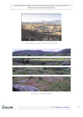 ESTUDIO DE IMPACTO AMBIENTAL DEL CENTRO RELIGIOSO, CULTURAL Y DE OBRA SOCIAL EN EL
TÉRMINO MUNICIPAL DE BURGOHONDO (ÁVILA).

Superficies graníticas, dispuestas en forma de plutones aflorantes.

Sustrato granítico, con leptosoles dispersos.

C/ Isabel Colbrand 10, planta 5ª, oficina 134, 28050, Madrid. 91 570 49 81 info@allpe.com - www.allpe.com

53

 