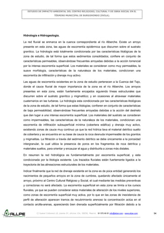 ESTUDIO DE IMPACTO AMBIENTAL DEL CENTRO RELIGIOSO, CULTURAL Y DE OBRA SOCIAL EN EL
TÉRMINO MUNICIPAL DE BURGOHONDO (ÁVILA).

Hidrología e Hidrogeología.
La red fluvial se enmarca en la cuenca correspondiente al río Alberche. Existe un arroyo
presente en esta zona, las aguas de escorrentía epidérmica que discurren sobre el sustrato
granitico. La hidrología está totalmente condicionada por las características litológicas de la
zona de estudio, de tal forma que estos sedimentos consolidados; confiere en conjunto de
características permeables, observándose frecuentes arroyadas debidas a la acción torrencial
por la intensa escorrentía superficial. Los materiales se consideran como muy permeables, la
suave morfología, características de la naturaleza de los materiales, condicionan una
escorrentía de infiltración y drenaje muy activo.
Las aguas de escorrentía existentes en la zona de estudio pertenecen a la Cuenca del Tajo,
donde el cauce fluvial de mayor importancia de la zona es el río Alberche. Los arroyos
presentes en esta zona, están fuertemente encajados siguiendo líneas estructurales que
discurren sobre el sustrato granítico y migmatitico; y en ocasiones al atravesar materiales
cuaternarios en las turberas. La hidrología esta condicionada por las características litológicas
de la zona de estudio, de tal forma que estas litologías; confieren en conjunto de características
de baja permeabilidad, observándose frecuentes arroyadas debidas a la acción del deshielo
que dan lugar a una intensa escorrentía superficial. Los materiales del sustrato se consideran
como impermeables, las características de la naturaleza de los materiales, condicionan una
escorrentía de infiltración subsuperficial mínima (cobertera edáfica) y drenaje muy activo,
existiendo zonas de cauce muy continuo ya que la red hídrica lava el material detrítico suelto
de cobertera y se encuentra en su base de cauce la roca desnuda impermeable de los granitos
y migmatitas. La filtración a través del sedimento detrítico se debe únicamente a la porosidad
intergranular, la cual utiliza la presencia de poros en los fragmentos de roca detrítica y
materiales sueltos, para orientar y encauzar el agua y distribuirla a zonas más distales.
En resumen la red hidrológica es fundamentalmente por escorrentía superficial, y esta
condicionada por la litología existente. Los trazados fluviales están fuertemente ligados a la
trayectoria de las alineaciones estructurales de los materiales.
Indicar finalmente que la red de drenaje existente en la zona es de poca entidad generando los
nacimientos de pequeños arroyos en la zona de cumbres, quedando afectado únicamente el
arroyo, próximo al Centro Cultural Religioso y Social, el cual mediante las medidas preventivas
y correctoras no será afectado. La escorrentía superficial en esta zona se limita a los cursos
fluviales, ya que se pueden considerar estos materiales de alteración de los niveles superiores,
como zonas de escorrentía superficial muy activa, por lo que en las zonas de inexistencia de
perfil de alteración aparecen tramos de recubrimiento arenoso la concentración actúa en el
contacto arcilla-arenas, apareciendo bien drenada superficialmente por filtración debido a la
C/ Isabel Colbrand 10, planta 5ª, oficina 134, 28050, Madrid. 91 570 49 81 info@allpe.com - www.allpe.com

54

 