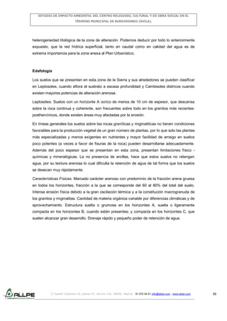 ESTUDIO DE IMPACTO AMBIENTAL DEL CENTRO RELIGIOSO, CULTURAL Y DE OBRA SOCIAL EN EL
TÉRMINO MUNICIPAL DE BURGOHONDO (ÁVILA).

heterogeneidad litológica de la zona de alteración. Podemos deducir por todo lo anteriormente
expuesto, que la red hídrica superficial, tanto en caudal como en calidad del agua es de
extrema importancia para la zona anexa al Plan Urbanístico.

Edafología
Los suelos que se presentan en esta zona de la Sierra y sus alrededores se pueden clasificar
en Leptosoles, cuando aflora el sustrato a escasa profundidad y Cambisoles districos cuando
existen mayores potencias de alteración arenosa.
Leptosoles. Suelos con un horizonte A ocrico de menos de 10 cm de espesor, que descansa
sobre la roca continua y coherente, son frecuentes sobre todo en los granitos más recientes:
posthercínicos, donde existen áreas muy afectadas por la erosión.
En líneas generales los suelos sobre las rocas graníticas y migmatiticas no tienen condiciones
favorables para la producción vegetal de un gran número de plantas, por lo que solo las plantas
más especializadas y menos exigentes en nutrientes y mayor facilidad de arraigo en suelos
poco potentes (a veces a favor de fisuras de la roca) pueden desarrollarse adecuadamente.
Además del poco espesor que se presentan en esta zona, presentan limitaciones físico químicas y mineralógicas. La no presencia de arcillas, hace que estos suelos no retengan
agua, por su textura arenosa lo cual dificulta la retención de agua de tal forma que los suelos
se desecan muy rápidamente.
Características Físicas. Marcado carácter arenoso con predominio de la fracción arena gruesa
en todos los horizontes, fracción a la que se corresponde del 60 al 80% del total del suelo.
Intensa erosión física debido a la gran oscilación térmica y a la constitución macrogranuda de
los granitos y migmatitas. Cantidad de materia orgánica variable por diferencias climáticas y de
aprovechamiento. Estructura suelta o grumosa en los horizontes A, suelta o ligeramente
compacta en los horizontes B, cuando están presentes; y compacta en los horizontes C, que
suelen alcanzar gran desarrollo. Drenaje rápido y pequeño poder de retención de agua.

C/ Isabel Colbrand 10, planta 5ª, oficina 134, 28050, Madrid. 91 570 49 81 info@allpe.com - www.allpe.com

55

 