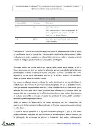 ESTUDIO DE IMPACTO AMBIENTAL DEL CENTRO RELIGIOSO, CULTURAL Y DE OBRA SOCIAL EN EL
TÉRMINO MUNICIPAL DE BURGOHONDO (ÁVILA).

Características Químicas. Erosión química pequeña, salvo en pequeñas zonas donde el humus
es considerable, forma de humus Mull. Transformación rápida de la materia orgánica. Suelos
moderadamente ácidos muy pobres en calcio y fósforo, contenido medio en potasio y contenido
variable de nitrógeno, predominando los suelos pobres en nitrógeno.

Otro rasgo edáfico que permite realizar una caracterización general son la textura y el pH. La
textura es arenosa, es decir son suelos no cohesivos, granulares, productos de la alteración
granítica de los sustratos existentes en la zona. En cuanto a la acidez o basicidad, estos suelos
registran un pH que oscila normalmente entre 6.6 y 7.3, es decir, en torno a la neutralidad,
siendo en general pobres en materia orgánica.
Las clases agrológicas agrupan unidades de suelos atendiendo a sus características de
productividad y dependiendo de las limitaciones al uso agrícola, sin que se degrade el recurso
suelo que imponen las propiedades del suelo y clima. Se reconocen ocho clases en las que la
selección de cultivos está más o menos restringida. Las unidades cartográficas de suelos que
agrupan bajo una misma clase son lo suficientemente uniformes para producir tipos similares
de cultivos, precisando un manejo semejante con prácticas de conservación parecidas y
teniendo un potencial productivo similar.
Según el sistema de determinación de clases agrológicas del Soil Conservation del
departamento de Agricultura de los Estados Unidos de América, los suelos se pueden distribuir
en ocho clases.
La zona de estudio pertenece a la siguiente capacidad agrológica CLASE III. Los suelos
correspondientes a esta clase son apropiados para el aprovechamiento agrícola intensivo con
la introducción de enmiendas de abonos o fertilizantes. Son suelos moderadamente

C/ Isabel Colbrand 10, planta 5ª, oficina 134, 28050, Madrid. 91 570 49 81 info@allpe.com - www.allpe.com

56

 