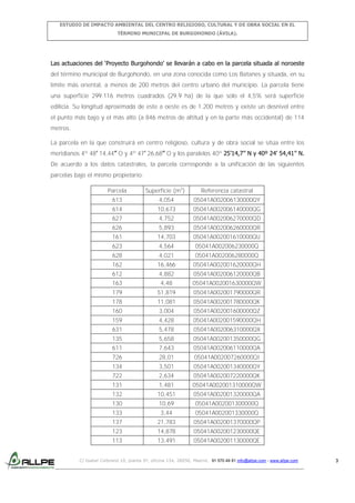 ESTUDIO DE IMPACTO AMBIENTAL DEL CENTRO RELIGIOSO, CULTURAL Y DE OBRA SOCIAL EN EL
TÉRMINO MUNICIPAL DE BURGOHONDO (ÁVILA).

Las actuaciones del ‘Proyecto Burgohondo’ se llevarán a cabo en la parcela situada al noroeste
del término municipal de Burgohondo, en una zona conocida como Los Batanes y situada, en su
límite más oriental, a menos de 200 metros del centro urbano del municipio. La parcela tiene
una superficie 299.116 metros cuadrados (29,9 ha) de la que solo el 4,5% será superficie
edilicia. Su longitud aproximada de este a oeste es de 1.200 metros y existe un desnivel entre
el punto más bajo y el más alto (a 846 metros de altitud y en la parte más occidental) de 114
metros.
La parcela en la que construirá en centro religioso, cultura y de obra social se sitúa entre los
meridianos 4º 48’ 14,44’’ O y 4º 47’ 26,68’’ O y los paralelos 40º 25’14,7’’ N y 40º 24’ 54,41’’ N.
De acuerdo a los datos catastrales, la parcela corresponde a la unificación de las siguientes
parcelas bajo el mismo propietario:
Parcela

Superficie (m2)

Referencia catastral

613

4,054

05041A002006130000QY

614

10,673

05041A002006140000QG

627

4,752

05041A002006270000QD

626

5,893

05041A002006260000QR

161

14,703

05041A002001610000QU

623

4,564

05041A002006230000Q

628

4,021

05041A002006280000Q

162

16,466

05041A002001620000QH

612

4,882

05041A002006120000QB

163

4,48

05041A002001630000QW

179

51,819

05041A002001790000QR

178

11,081

05041A002001780000QK

160

3,004

05041A002001600000QZ

159

4,428

05041A002001590000QH

631

5,478

05041A002006310000QX

135

5,658

05041A002001350000QG

611

7,643

05041A002006110000QA

726

28,01

05041A002007260000QI

134

3,501

05041A002001340000QY

722

2,634

05041A002007220000QK

131

1,481

05041A002001310000QW

132

10,451

05041A002001320000QA

130

10,69

05041A002001300000Q

133

3,44

05041A002001330000Q

137

21,783

05041A002001370000QP

123

14,878

05041A002001230000QE

113

13,491

05041A002001130000QE

C/ Isabel Colbrand 10, planta 5ª, oficina 134, 28050, Madrid. 91 570 49 81 info@allpe.com - www.allpe.com

3

 