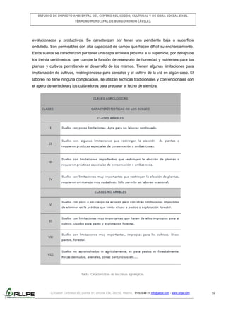 ESTUDIO DE IMPACTO AMBIENTAL DEL CENTRO RELIGIOSO, CULTURAL Y DE OBRA SOCIAL EN EL
TÉRMINO MUNICIPAL DE BURGOHONDO (ÁVILA).

evolucionados y productivos. Se caracterizan por tener una pendiente baja o superficie
ondulada. Son permeables con alta capacidad de campo que hacen difícil su encharcamiento.
Estos suelos se caracterizan por tener una capa arcillosa próxima a la superficie, por debajo de
los treinta centímetros, que cumple la función de reservorio de humedad y nutrientes para las
plantas y cultivos permitiendo el desarrollo de los mismos. Tienen algunas limitaciones para
implantación de cultivos, restringiéndose para cereales y el cultivo de la vid en algún caso. El
laboreo no tiene ninguna complicación, se utilizan técnicas tradicionales y convencionales con
el apero de vertedera y los cultivadores para preparar el lecho de siembra.

Tabla: Características de las clases agrológicas.

C/ Isabel Colbrand 10, planta 5ª, oficina 134, 28050, Madrid. 91 570 49 81 info@allpe.com - www.allpe.com

57

 