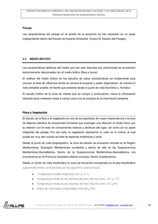 ESTUDIO DE IMPACTO AMBIENTAL DEL CENTRO RELIGIOSO, CULTURAL Y DE OBRA SOCIAL EN EL
TÉRMINO MUNICIPAL DE BURGOHONDO (ÁVILA).

Paisaje
Las características del paisaje en el ámbito de la actuación se han estudiado en un anejo
independiente dentro del Estudio de Impacto Ambiental (Anexo III: Estudio del Paisaje).

3.3

MEDIO BIOTICO

Las características abióticas del medio que han sido descritas con anterioridad se encuentran
estrechamente relacionadas con el medio biótico (flora y fauna).
El análisis del medio biótico en los estudios de estas características es fundamental para
conocer el área de influencia donde se ubicará el proyecto y poder diagnosticar, de manera lo
más completa posible, el interés que presenta desde el punto de vista faunístico y florístico.
El estudio biótico de la zona de interés que se incluye a continuación, reúne la información
obtenida tanto mediante visitas a campo como con la consulta de la información existente.

Flora y Vegetación
El estudio de la flora y la vegetación es uno de los apartados de mayor trascendencia a la hora
de elaborar estudios de actuaciones humanas que supongan una afección al medio físico, por
su relación con el resto de componentes bióticos y abióticos del lugar, así como por su papel
integrante del paisaje. Por otro lado, la vegetación representa un valor en si misma, el cual
puede ser muy alto cuando se trata de especies endémicas o raras.
Desde el punto de vista biogeográfico, la zona de estudio se encuentra ubicada en la Región
Mediterránea; Subregión Mediterránea occidental y dentro de ella en las Superprovincia
Mediterráneo-Iberoatlántica Dentro de la Superprovincia Mediterráneo-Iberoatlántica nos
encontramos en la Provincia Carpetano-Ibérico-Leonesa; Sector Guadarrámico.
Desde un punto de vista bioclimático la zona se encuentra encuadrada en el piso bioclimático
supramediterráneo caracterizado por las siguientes características:
Temperatura media anual entre 8ºc y 13 ºc.
Temperatura media de las mínimas del mes más frío entre -4ºc y -1ºc.
Temperatura media de las máximas del mes más frío entre 2ºc y 9ºc.
Indice de termicidad comprendido entre 60 y 210.

C/ Isabel Colbrand 10, planta 5ª, oficina 134, 28050, Madrid. 91 570 49 81 info@allpe.com - www.allpe.com

58

 