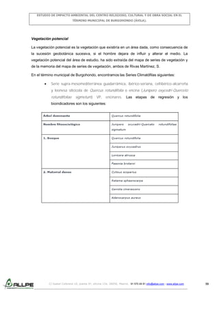 ESTUDIO DE IMPACTO AMBIENTAL DEL CENTRO RELIGIOSO, CULTURAL Y DE OBRA SOCIAL EN EL
TÉRMINO MUNICIPAL DE BURGOHONDO (ÁVILA).

Vegetación potencial
La vegetación potencial es la vegetación que existiría en un área dada, como consecuencia de
la sucesión geobotánica sucesiva, si el hombre dejara de influir y alterar el medio. La
vegetación potencial del área de estudio, ha sido extraída del mapa de series de vegetación y
de la memoria del mapa de series de vegetación, ambos de Rivas Martínez, S.
En el término municipal de Burgohondo, encontramos las Series Climatófilas siguientes:
Serie supra-mesomediterránea guadarrámica, ibérico-soriana, celtibérico-alcarreña
y leonesa silicícola de Quercus rotundifolia o encina (Junipero oxycedri-Querceto

rotundifoliae sigmetum) VP, encinares.

Las etapas de regresión y los

bioindicadores son los siguientes:

C/ Isabel Colbrand 10, planta 5ª, oficina 134, 28050, Madrid. 91 570 49 81 info@allpe.com - www.allpe.com

59

 