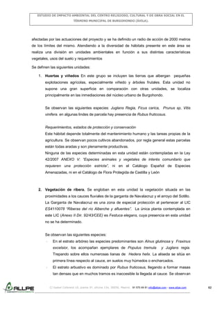ESTUDIO DE IMPACTO AMBIENTAL DEL CENTRO RELIGIOSO, CULTURAL Y DE OBRA SOCIAL EN EL
TÉRMINO MUNICIPAL DE BURGOHONDO (ÁVILA).

afectadas por las actuaciones del proyecto y se ha definido un radio de acción de 2000 metros
de los límites del mismo. Atendiendo a la diversidad de hábitats presente en este área se
realiza una división en unidades ambientales en función a sus distintas características
vegetales, usos del suelo y requerimientos
Se definen las siguientes unidades:
1. Huertas y viñedos En este grupo se incluyen las tierras que albergan pequeñas
explotaciones agrícolas, especialmente viñedo y árboles frutales. Esta unidad no
supone una gran superficie en comparación con otras unidades, se localiza
principalmente en las inmediaciones del núcleo urbano de Burgohondo.
Se observan las siguientes especies: Juglans Regia, Ficus carica, Prunus sp, Vitis
vinifera. en algunas lindes de parcela hay presencia de Rubus fruticosus.

Requerimientos, estados de protección y conservación
Este hábitat depende totalmente del mantenimiento humano y las tareas propias de la
agricultura. Se observan pocos cultivos abandonados, por regla general estas parcelas
están todas aradas y son plenamente productivas.
Ninguna de las especies determinadas en esta unidad están contempladas en la Ley
42/2007 ANEXO V: “Especies animales y vegetales de interés comunitario que
requieren una protección estricta”, ni en el Catálogo Español de Especies
Amenazadas, ni en el Catálogo de Flora Protegida de Castilla y León

2. Vegetación de ribera. Se engloban en esta unidad la vegetación situada en las
proximidades a los cauces fluviales de la garganta de Navalacruz y el arroyo del Sotillo.
La Garganta de Navalacruz es una zona de especial protección al pertenecer al LIC
ES4110078 “Riberas del río Alberche y afluentes”. La única planta contemplada en
este LIC (Anexo II Dir. 92/43/CEE) es Festuca elegans, cuya presencia en esta unidad
no se ha determinado.

Se observan las siguientes especies:
-

En el estrato arbóreo las especies predominantes son Alnus glutinosa y Fraxinus
excelsior, los acompañan ejemplares de Populus tremula

y Juglans regia.

Trepando sobre ellos numerosas lianas de Hedera helix. La aliseda se sitúa en
primera línea respecto al cauce, en suelos muy húmedos o encharcados.
-

El estrato arbustivo es dominado por Rubus fruticosus, llegando a formar masas
tan densas que en muchos tramos es inaccesible la llegada al cauce. Se observan

C/ Isabel Colbrand 10, planta 5ª, oficina 134, 28050, Madrid. 91 570 49 81 info@allpe.com - www.allpe.com

62

 