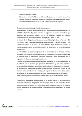 ESTUDIO DE IMPACTO AMBIENTAL DEL CENTRO RELIGIOSO, CULTURAL Y DE OBRA SOCIAL EN EL
TÉRMINO MUNICIPAL DE BURGOHONDO (ÁVILA).

masas de Cyperus longus
-

Respecto al estrato herbáceo se determina la presencia de Mentha suaveolens,
Mentha rotundifolia, Glechoma hederacea, Oenanthe croccata y helechos, que por
encontrarse totalmente secos no ha sido posible determinar la especie

Requerimientos, estados de protección y conservación
Ninguna de las especies determinadas en esta unidad están contempladas en la Ley
42/2007 ANEXO V: “Especies animales y vegetales de interés comunitario que
requieren una protección estricta”, ni en el Catálogo Español de Especies
Amenazadas, ni en el Catálogo de Flora Protegida de Castilla y León
La aliseda de la Garganta de Navalacruz es un hábitat prioritario del anexo I (Dir.
92/43/CEE): 91E0 “Bosques aluviales de Alnus glutinosa y Fraxinus excelsior”. Este
hábitat está incluido en el anexo I de la Ley 42/2007 “Tipos de hábitats naturales de
interés comunitario cuya conservación requiere la designación de zonas de especial
conservación”
La vulnerabilidad en este lugar procede de la eliminación de los hábitats naturales
debida a la concentración parcelaria en terrenos forestales, la intensificación agrícola y,
en algunos casos, a actuaciones selvícolas intensivas o poco respetuosas con la
vegetación de ribera, en alisedas principalmente.
También constituye una importante amenaza la reiteración de incendios forestales en
la cabecera de la cuenca, que provocan deforestación y por tanto erosión y
contaminación de las aguas superficiales, sedimentación y alteraciones en el cauce, y
un régimen más irregular de lo debido de los caudales. En algunos lugares, el uso
intensivo como zona de recreo o baño puede originar contaminaciones. La reducción
de la calidad de las aguas por vertidos de aguas residuales de origen urbano sólo
puede ser corregida con la depuración integral de las aguas residuales de la cuenca.

El estado de conservación del este hábitat es en general bueno. En las proximidades
del núcleo urbano de Burgohondo en el margen Este se han realizado algunas
actuaciones de urbanización muy próximas al cauce que pueden suponer un riesgo, al
estarse eliminando la cubierta vegetal e incrementando la escorrentía y erosión
potencial.

C/ Isabel Colbrand 10, planta 5ª, oficina 134, 28050, Madrid. 91 570 49 81 info@allpe.com - www.allpe.com

63

 