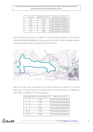 ESTUDIO DE IMPACTO AMBIENTAL DEL CENTRO RELIGIOSO, CULTURAL Y DE OBRA SOCIAL EN EL
TÉRMINO MUNICIPAL DE BURGOHONDO (ÁVILA).

Parcela

Superficie (m2)

Referencia catastral

122

7,398

05041A002001220000QJ

652

7,042

05041A002006520000QL

653

2,747

05041A002006530000QT

129

2,91

05041A002001290000QA

111

4,373

05041A002001110000QF

112

688

05041A002001120000QM

Dicha unificación de parcelas ha resultado en la parcela 766 del polígono 2, con referencia
catastral 05041A002007660000QU y con una superficie de 308.133 metros cuadrados según la
información proporcionada por la Sede Electrónica del Catastro.

Según esta misma fuente, las parcelas que se verán afectadas por las obras en el camino de
acceso oeste a la parcela que será mejorado (camino rural de Los Batanes a El Mellado) se
sitúan todas en el Polígono 2 y serán las siguientes:
Parcela Superficie de la parcela (m2)

Referencia catastral

1

1.594

05041A002000010000QH

2

1.869

05041A002000020000QW

4

622

05041A002000040000QB

5

1.893

05041A002000050000QY

138

4.054

05041A002001380000QL

139

6.506

05041A002001390000QT

C/ Isabel Colbrand 10, planta 5ª, oficina 134, 28050, Madrid. 91 570 49 81 info@allpe.com - www.allpe.com

4

 