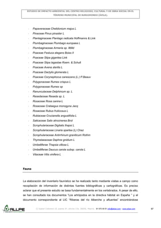 ESTUDIO DE IMPACTO AMBIENTAL DEL CENTRO RELIGIOSO, CULTURAL Y DE OBRA SOCIAL EN EL
TÉRMINO MUNICIPAL DE BURGOHONDO (ÁVILA).

-

Papaveraceae Chelidonium majus L

-

Pinaceae Pinus pinaster L

-

Plantaginaceae Plantago radicata Hoffmanns & Link

-

Plumbaginaceae Plumbago europaea L

-

Plumbaginaceae Armeria sp. Willd

-

Poaceae Festuca elegans Boiss II

-

Poaceae Stipa gigantea Link

-

Poaceae Stipa lagastae Roem. & Schult

-

Poaceae Avena sterilis L

-

Poaceae Dactylis glomerata L

-

Poaceae Corynephorus canescens (L.) P.Beauv

-

Polygonaceae Rumex crispus L

-

Polygonaceae Rumex sp

-

Ranunculaceae Delphinium sp. L

-

Resedaceae Reseda sp. L

-

Rosaceae Rosa canina L

-

Rosaceae Crataegus monogyna Jacq

-

Rosaceae Rubus fruticosus L

-

Rubiaceae Crucianella angustifolia L

-

Salicaceae Salix atrocinerea Brot

-

Scrophulariaceae Digitalis thapsi L

-

Scrophulariaceae Linaria spartea (L) Chaz

-

Scrophulariaceae Antirrhinum graniticum Rothm

-

Thymelaeaceae Daphne gnidium L

-

Umbelliferae Thapsia villosa L

-

Umbelliferae Daucus carota subsp. carota L

-

Vitaceae Vitis vinifera L

Fauna

La elaboración del inventario faunístico se ha realizado tanto mediante visitas a campo como
recopilación de información de distintas fuentes bibliográficas y cartográficas. Es preciso
aclarar que el presente estudio se basa fundamentalmente en los vertebrados. A pesar de ello,
se han consultado los documentos “Los artrópodos en la directiva hábitat en España ” y el
documento correspondiente al LIC “Riberas del río Alberche y afluentes” encontrándose
C/ Isabel Colbrand 10, planta 5ª, oficina 134, 28050, Madrid. 91 570 49 81 info@allpe.com - www.allpe.com

67

 