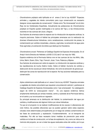 ESTUDIO DE IMPACTO AMBIENTAL DEL CENTRO RELIGIOSO, CULTURAL Y DE OBRA SOCIAL EN EL
TÉRMINO MUNICIPAL DE BURGOHONDO (ÁVILA).

-

Chondrostoma polylepis está tipificada en el anexo 2 de la Ley 42/2007 “Especies
animales y vegetales de interés comunitario para cuya conservación es necesario
designar zonas especiales de conservación”. Citada como "No Amenazada" en el Libro
Rojo de los Vertebrados Españoles. Actualmente las poblaciones de Chondrostoma
polylepis en España quedan restringidas a la cuenca del Tajo y a las introducciones
recientes en las cuencas del Júcar y Segura.
Sus factores de amenaza sobre la especie son la introducción de especies exóticas, la
mayoría piscívoras. Sobre el hábitat las principales amenazas son la realización de
diversas infraestructuras hidráulicas, como canalizaciones, construcción de presas, la
contaminación por vertidos industriales, urbanos y agrícolas, la extracción de agua para
fines agrícolas y la extracción de áridos que destruye los frezaderos.

-

Chondrostoma arcasii Pertenece al Catálogo Español de Especies Amenazadas. En el
Anejo II de la Directiva de Hábitats s (43/92 C.E.E) del 21 de mayo de 1992.
Especie endémica de la Península Ibérica vive en las cuencas de los ríos Miño, Ulla,
Umia, Marín, Duero, Ebro, Tajo, Francolí, Júcar, Turia, Palancia y Mijares.
Sus factores de amenaza son sobre la especie: La introducción de especies exóticas y
las repoblaciones de trucha (Salmo trutta). Sobre el hábitat: Aumento de vertidos y
destrucción de los cauces por obras hidráulicas. Así como la extracción de gravas que
destruyen las zonas de reproducción de la especie. No hay acciones realizadas para su
conservación.

-

Alytes obstetricans está tipificada en el anexo 5 de la Ley 42/2007 “Especies animales
y vegetales de interés comunitario que requieren una protección estricta” y pertenece al
Catálogo Español de Especies Amenazadas como “casi amenazada”. Su catalogación
según de UICN es “preocupación menor”.

Es una especie endémica ibérica

ampliamente distribuida por ambas mesetas, centro y sudoeste de la Península Ibérica,
en el centro y sur se encuentra en regresión.
Su principal amenaza es la distribución del hábitat, la contaminación del agua por
vertidos y modificaciones del régimen hídrico por obras hidráulicas
Ya que en el proyecto no se realizan modificaciones de los cauces ni alteraciones del
ciclo hídrico, las posibles afecciones que se puedan generar sobre estas especies
ictícolas viene determinadas principalmente por el riesgo de vertidos contaminantes en
las fases de construcción y explotación. Fundamentalmente

en el transporte de

materiales. Por ello se hace necesario tomar medidas de prevención para evitar
vertidos en la fase de construcción, en la fase de explotación, tal y como se indica en la
memoria del proyecto, se van a tratar las aguas residuales antes del vertido, por lo que
C/ Isabel Colbrand 10, planta 5ª, oficina 134, 28050, Madrid. 91 570 49 81 info@allpe.com - www.allpe.com

69

 