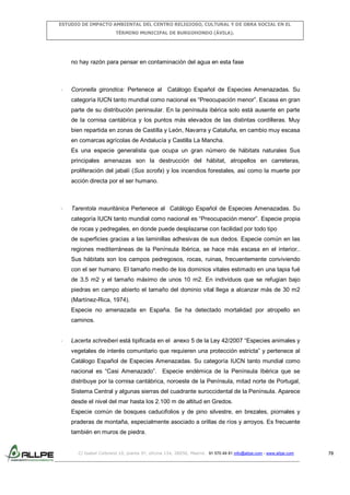 ESTUDIO DE IMPACTO AMBIENTAL DEL CENTRO RELIGIOSO, CULTURAL Y DE OBRA SOCIAL EN EL
TÉRMINO MUNICIPAL DE BURGOHONDO (ÁVILA).

no hay razón para pensar en contaminación del agua en esta fase

-

Coronella girondica: Pertenece al Catálogo Español de Especies Amenazadas. Su
categoría IUCN tanto mundial como nacional es “Preocupación menor”. Escasa en gran
parte de su distribución peninsular. En la península ibérica solo está ausente en parte
de la cornisa cantábrica y los puntos más elevados de las distintas cordilleras. Muy
bien repartida en zonas de Castilla y León, Navarra y Cataluña, en cambio muy escasa
en comarcas agrícolas de Andalucía y Castilla La Mancha.
Es una especie generalista que ocupa un gran número de hábitats naturales Sus
principales amenazas son la destrucción del hábitat, atropellos en carreteras,
proliferación del jabalí (Sus scrofa) y los incendios forestales, así como la muerte por
acción directa por el ser humano.

-

Tarentola mauritánica Pertenece al Catálogo Español de Especies Amenazadas. Su
categoría IUCN tanto mundial como nacional es “Preocupación menor”. Especie propia
de rocas y pedregales, en donde puede desplazarse con facilidad por todo tipo
de superficies gracias a las laminillas adhesivas de sus dedos. Especie común en las
regiones mediterráneas de la Península Ibérica, se hace más escasa en el interior..
Sus hábitats son los campos pedregosos, rocas, ruinas, frecuentemente conviviendo
con el ser humano. El tamaño medio de los dominios vitales estimado en una tapia fué
de 3,5 m2 y el tamaño máximo de unos 10 m2. En individuos que se refugian bajo
piedras en campo abierto el tamaño del dominio vital llega a alcanzar más de 30 m2
(Martínez-Rica, 1974).
Especie no amenazada en España. Se ha detectado mortalidad por atropello en
caminos.

-

Lacerta schreiberi está tipificada en el anexo 5 de la Ley 42/2007 “Especies animales y
vegetales de interés comunitario que requieren una protección estricta” y pertenece al
Catálogo Español de Especies Amenazadas. Su categoría IUCN tanto mundial como
nacional es “Casi Amenazado”. Especie endémica de la Península Ibérica que se
distribuye por la cornisa cantábrica, noroeste de la Península, mitad norte de Portugal,
Sistema Central y algunas sierras del cuadrante suroccidental de la Península. Aparece
desde el nivel del mar hasta los 2.100 m de altitud en Gredos.
Especie común de bosques caducifolios y de pino silvestre, en brezales, piornales y
praderas de montaña, especialmente asociado a orillas de ríos y arroyos. Es frecuente
también en muros de piedra.

C/ Isabel Colbrand 10, planta 5ª, oficina 134, 28050, Madrid. 91 570 49 81 info@allpe.com - www.allpe.com

70

 