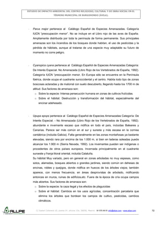 ESTUDIO DE IMPACTO AMBIENTAL DEL CENTRO RELIGIOSO, CULTURAL Y DE OBRA SOCIAL EN EL
TÉRMINO MUNICIPAL DE BURGOHONDO (ÁVILA).

-

Parus major pertenece al

Catálogo Español de Especies Amenazadas. Categoría

IUCN “preocupación menor”. No se incluye en el Libro rojo de las aves de España.
Ampliamente distribuida por toda la península de forma permanente. Sus principales
amenazas son los incendios de los bosques donde habitan, el uso de pesticidas y la
pérdida de hábitats, aunque al tratarse de una especie muy adaptable su futuro de
momento no corre peligro.

-

Cyanopica cyana pertenece al Catálogo Español de Especies Amenazadas Categoría:
De Interés Especial. No Amenazada (Libro Rojo de los Vertebrados de España, 1992).
Categoría IUCN “preocupación menor. En Europa sólo se encuentra en la Península
Ibérica, donde ocupa el cuadrante suroccidental y el centro. Habita todo tipo de zonas
boscosas aclaradas y de matorral con suelo descubierto, llegando hasta los 1700 m de
altitud. Sus factores de amenaza son:
o Sobre la especie: Intensa persecución humana en zonas de cultivos frutícolas.
o Sobre el hábitat: Destrucción y transformación del hábitat, especialmente del
encinar adehesado.

-

Upupa epops pertenece al Catálogo Español de Especies Amenazadas Categoría: De
Interés Especial. - No Amenazada (Libro Rojo de los Vertebrados de España, 1992).
abundante e invernante escaso que nidifica en todo el país, incluidas Baleares y
Canarias. Parece ser más común en el sur y sureste y más escasa en la cornisa
cantábrica (incluida Galicia). Falta generalmente en las zonas montañosas ya bastante
elevadas, siendo rara por encima de los 1.000 m, si bien en laderas soleadas puede
alcanzar los 1.900 m (Sierra Nevada, 1992). Los invernantes pueden ser indígenas o
procedentes de otros países europeos. Invernada principalmente en el cuadrante
suroeste y franja litoral oriental, incluida Cataluña.
Su hábitat Muy variado, pero en general en zonas arboladas no muy espesas, como
sotos, alamedas, bosques abiertos o grandes jardines, siendo común en dehesas de
encinas, robles y quejigos, donde nidifica en huecos de los árboles viejos; también
aparece, con menos frecuencia, en áreas desprovistas de arbolado, nidificando
entonces en muros, ruinas de edificios,etc. Fuera de la época de cría ocupa campos
más abiertos. Sus factores de amenaza son:
o Sobre la especie: la caza ilegal y los efectos de plaguicidas
o Sobre el hábitat: Cambios en los usos agrícolas, concentración parcelaria que
elimina los árboles que bordean los campos de cultivo, pesticidas, cambios
climáticos.

C/ Isabel Colbrand 10, planta 5ª, oficina 134, 28050, Madrid. 91 570 49 81 info@allpe.com - www.allpe.com

72

 