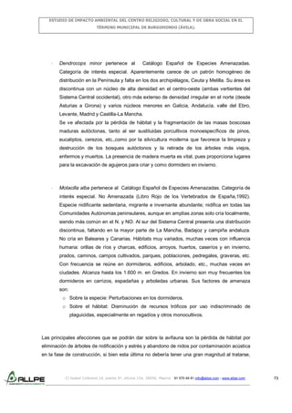 ESTUDIO DE IMPACTO AMBIENTAL DEL CENTRO RELIGIOSO, CULTURAL Y DE OBRA SOCIAL EN EL
TÉRMINO MUNICIPAL DE BURGOHONDO (ÁVILA).

-

Dendrocops minor pertenece al

Catálogo Español de Especies Amenazadas.

Categoría de interés especial. Aparentemente carece de un patrón homogéneo de
distribución en la Península y falta en los dos archipiélagos, Ceuta y Melilla. Su área es
discontinua con un núcleo de alta densidad en el centro-oeste (ambas vertientes del
Sistema Central occidental), otro más extenso de densidad irregular en el norte (desde
Asturias a Girona) y varios núcleos menores en Galicia, Andalucía, valle del Ebro,
Levante, Madrid y Castilla-La Mancha.
Se ve afectada por la pérdida de hábitat y la fragmentación de las masas boscosas
maduras autóctonas, tanto al ser sustituidas porcultivos monoespecíficos de pinos,
eucaliptos, cerezos, etc.,como por la silvicultura moderna que favorece la limpieza y
destrucción de los bosques autóctonos y la retirada de los árboles más viejos,
enfermos y muertos. La presencia de madera muerta es vital, pues proporciona lugares
para la excavación de agujeros para criar y como dormidero en invierno.

-

Motacilla alba pertenece al Catálogo Español de Especies Amenazadas. Categoría de
interés especial. No Amenazada (Libro Rojo de los Vertebrados de España,1992).
Especie nidificante sedentaria, migrante e invernante abundante; nidifica en todas las
Comunidades Autónomas peninsulares, aunque en amplias zonas solo cría localmente,
siendo más común en el N. y NO. Al sur del Sistema Central presenta una distribución
discontinua, faltando en la mayor parte de La Mancha, Badajoz y campiña andaluza.
No cría en Baleares y Canarias. Hábitats muy variados, muchas veces con influencia
humana: orillas de ríos y charcas, edificios, arroyos, huertos, caseríos y en invierno,
prados, caminos, campos cultivados, parques, poblaciones, pedregales, graveras, etc.
Con frecuencia se reúne en dormideros, edificios, arbolado, etc., muchas veces en
ciudades. Alcanza hasta los 1.600 m. en Gredos. En invierno son muy frecuentes los
dormideros en carrizos, espadañas y arboledas urbanas. Sus factores de amenaza
son:
o Sobre la especie: Perturbaciones en los dormideros.
o Sobre el hábitat: Disminución de recursos tróficos por uso indiscriminado de
plaguicidas, especialmente en regadíos y otros monocultivos.

Las principales afecciones que se podrán dar sobre la avifauna son la pérdida de hábitat por
eliminación de árboles de nidificación y estrés y abandono de nidos por contaminación acústica
en la fase de construcción, si bien esta última no debería tener una gran magnitud al tratarse,

C/ Isabel Colbrand 10, planta 5ª, oficina 134, 28050, Madrid. 91 570 49 81 info@allpe.com - www.allpe.com

73

 