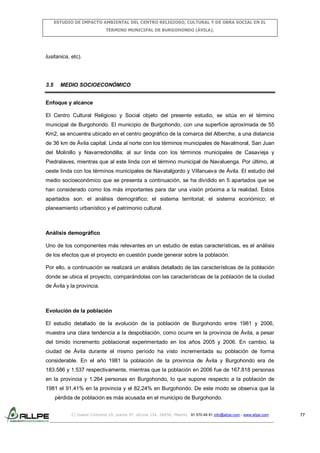 ESTUDIO DE IMPACTO AMBIENTAL DEL CENTRO RELIGIOSO, CULTURAL Y DE OBRA SOCIAL EN EL
TÉRMINO MUNICIPAL DE BURGOHONDO (ÁVILA).

lusitanica, etc).

3.5

MEDIO SOCIOECONÓMICO

Enfoque y alcance
El Centro Cultural Religioso y Social objeto del presente estudio, se sitúa en el término
municipal de Burgohondo. El municipio de Burgohondo, con una superficie aproximada de 55
Km2, se encuentra ubicado en el centro geográfico de la comarca del Alberche, a una distancia
de 36 km de Ávila capital. Linda al norte con los términos municipales de Navalmoral, San Juan
del Molinillo y Navarredondilla; al sur linda con los términos municipales de Casavieja y
Piedralaves, mientras que al este linda con el término municipal de Navaluenga. Por último, al
oeste linda con los términos municipales de Navatalgordo y Villanueva de Ávila. El estudio del
medio socioeconómico que se presenta a continuación, se ha dividido en 5 apartados que se
han considerado como los más importantes para dar una visión próxima a la realidad. Estos
apartados son: el análisis demográfico; el sistema territorial; el sistema económico; el
planeamiento urbanístico y el patrimonio cultural.

Análisis demográfico
Uno de los componentes más relevantes en un estudio de estas características, es el análisis
de los efectos que el proyecto en cuestión puede generar sobre la población.
Por ello, a continuación se realizará un análisis detallado de las características de la población
donde se ubica el proyecto, comparándolas con las características de la población de la ciudad
de Ávila y la provincia.

Evolución de la población
El estudio detallado de la evolución de la población de Burgohondo entre 1981 y 2006,
muestra una clara tendencia a la despoblación, como ocurre en la provincia de Ávila, a pesar
del tímido incremento poblacional experimentado en los años 2005 y 2006. En cambio, la
ciudad de Ávila durante el mismo período ha visto incrementada su población de forma
considerable. En el año 1981 la población de la provincia de Ávila y Burgohondo era de
183.586 y 1.537 respectivamente, mientras que la población en 2006 fue de 167.818 personas
en la provincia y 1.264 personas en Burgohondo, lo que supone respecto a la población de
1981 el 91,41% en la provincia y el 82,24% en Burgohondo. De este modo se observa que la
pérdida de población es más acusada en el municipio de Burgohondo.
C/ Isabel Colbrand 10, planta 5ª, oficina 134, 28050, Madrid. 91 570 49 81 info@allpe.com - www.allpe.com

77

 