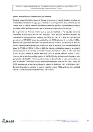 ESTUDIO DE IMPACTO AMBIENTAL DEL CENTRO RELIGIOSO, CULTURAL Y DE OBRA SOCIAL EN EL
TÉRMINO MUNICIPAL DE BURGOHONDO (ÁVILA).

preciso resaltar la preocupante situación que presenta
España, ocupando el último lugar de Europa en crecimiento natural, debido a una tasa de
natalidad considerablemente baja, que se traduce en un envejecimiento de la población. En los
últimos años, la tasa de natalidad está siendo aumentada gracias a los nacimientos ocurridos
en el seno de las familias inmigrantes que se asientan en nuestro territorio nacional.
En la provincia de Ávila se observa que la tasa de natalidad se ha reducido, de forma
importante, al pasar de 10,99‰ en 1981 a tan solo 7,92‰ en 2005, mientras que la tasa de
mortalidad se ha incrementado, pasando de 8,55‰ en 1981 a 12,35‰ en 2005. Para el
período entre 1981-2005, la tasa de natalidad ha sido 8,34‰ y la tasa de mortalidad 10,39‰.
El Indice de Crecimiento Natural en este período ha sido -0,205%. En la ciudad de Ávila se
aprecia como ocurría en el caso de la provincia de Ávila un descenso de la tasa de natalidad, al
pasar de 17,40‰ en 1981 a 10,80‰ en 2005. La tasa de mortalidad por su parte, al contrario
de lo que ocurría en la provincia, se ha visto reducida, pasando de 14,34‰ en 1981 a tan solo
8,89‰ en 2005. Durante el período entre 1981-2005, la tasa de natalidad ha sido 11,70‰,
mientras que la tasa de mortalidad ha sido de 9,47‰. El Indice de Crecimiento Natural en este
período ha sido 0,223%. Finalmente, el municipio de Burgohondo, ha visto incrementada su
tasa de natalidad y mortalidad. La tasa de natalidad ha pasado de 4,55‰ en 1981 a 6,62‰ en
2005, mientras que la tasa de mortalidad ha pasado de 8,46‰ en 1981 a 16,54‰ en 2005.
Durante el período considerado, la tasa de natalidad ha sido 7,20‰ y la tasa de mortalidad
11,54‰. El Indice de Crecimiento Natural ha sido -0,434%.

C/ Isabel Colbrand 10, planta 5ª, oficina 134, 28050, Madrid. 91 570 49 81 info@allpe.com - www.allpe.com

79

 