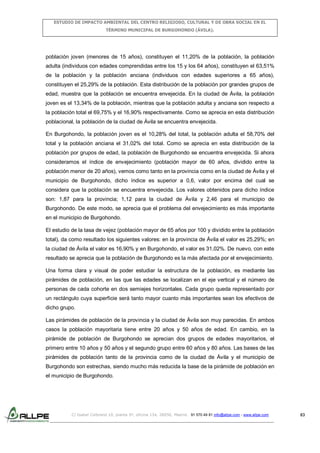ESTUDIO DE IMPACTO AMBIENTAL DEL CENTRO RELIGIOSO, CULTURAL Y DE OBRA SOCIAL EN EL
TÉRMINO MUNICIPAL DE BURGOHONDO (ÁVILA).

población joven (menores de 15 años), constituyen el 11,20% de la población, la población
adulta (individuos con edades comprendidas entre los 15 y los 64 años), constituyen el 63,51%
de la población y la población anciana (individuos con edades superiores a 65 años),
constituyen el 25,29% de la población. Esta distribución de la población por grandes grupos de
edad, muestra que la población se encuentra envejecida. En la ciudad de Ávila, la población
joven es el 13,34% de la población, mientras que la población adulta y anciana son respecto a
la población total el 69,75% y el 16,90% respectivamente. Como se aprecia en esta distribución
poblacional, la población de la ciudad de Ávila se encuentra envejecida.
En Burgohondo, la población joven es el 10,28% del total, la población adulta el 58,70% del
total y la población anciana el 31,02% del total. Como se aprecia en esta distribución de la
población por grupos de edad, la población de Burgohondo se encuentra envejecida. Si ahora
consideramos el índice de envejecimiento (población mayor de 60 años, dividido entre la
población menor de 20 años), vemos como tanto en la provincia como en la ciudad de Ávila y el
municipio de Burgohondo, dicho índice es superior a 0,6, valor por encima del cual se
considera que la población se encuentra envejecida. Los valores obtenidos para dicho índice
son: 1,87 para la provincia; 1,12 para la ciudad de Ávila y 2,46 para el municipio de
Burgohondo. De este modo, se aprecia que el problema del envejecimiento es más importante
en el municipio de Burgohondo.
El estudio de la tasa de vejez (población mayor de 65 años por 100 y dividido entre la población
total), da como resultado los siguientes valores: en la provincia de Ávila el valor es 25,29%; en
la ciudad de Ávila el valor es 16,90% y en Burgohondo, el valor es 31,02%. De nuevo, con este
resultado se aprecia que la población de Burgohondo es la más afectada por el envejecimiento.
Una forma clara y visual de poder estudiar la estructura de la población, es mediante las
pirámides de población, en las que las edades se localizan en el eje vertical y el número de
personas de cada cohorte en dos semiejes horizontales. Cada grupo queda representado por
un rectángulo cuya superficie será tanto mayor cuanto más importantes sean los efectivos de
dicho grupo.
Las pirámides de población de la provincia y la ciudad de Ávila son muy parecidas. En ambos
casos la población mayoritaria tiene entre 20 años y 50 años de edad. En cambio, en la
pirámide de población de Burgohondo se aprecian dos grupos de edades mayoritarios, el
primero entre 10 años y 50 años y el segundo grupo entre 60 años y 80 años. Las bases de las
pirámides de población tanto de la provincia como de la ciudad de Ávila y el municipio de
Burgohondo son estrechas, siendo mucho más reducida la base de la pirámide de población en
el municipio de Burgohondo.

C/ Isabel Colbrand 10, planta 5ª, oficina 134, 28050, Madrid. 91 570 49 81 info@allpe.com - www.allpe.com

83

 