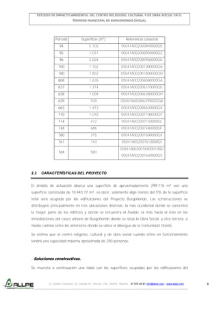 ESTUDIO DE IMPACTO AMBIENTAL DEL CENTRO RELIGIOSO, CULTURAL Y DE OBRA SOCIAL EN EL
TÉRMINO MUNICIPAL DE BURGOHONDO (ÁVILA).

Parcela

Referencia catastral

94

5.100

05041A002000940000QS

95

1.011

05041A002000950000QZ

96

3.604

05041A002000960000QU

100

1.102

05041A002001000000QA

180

7.802

05041A002001800000QO

608

1.626

05041A002006080000QA

637

1.374

05041A002006370000QU

638

1.004

05041A002006380000QH

639

939

05041A002006390000QW

663

1.473

05041A002006630000QX

710

1.018

05041A002007100000QY

714

472

05041A002007140000QL

748

666

05041A002007480000QF

760

315

05041A002007600000QX

761

143

05041A002007610000QI

764

2.3

Superficie (m2)

580

05041A002007640001WD/
05041A002007640000QS

CARACTERÍSTICAS DEL PROYECTO

El ámbito de actuación abarca una superficie de aproximadamente 299.116 m² con una
superficie construida de 10.443,77 m², es decir, solamente algo menos del 5% de la superficie
total será ocupada por las edificaciones del Proyecto Burgohondo. Las construcciones se
distribuyen principalmente en tres ubicaciones distintas, la más occidental donde se concentra
la mayor parte de los edificios y donde se encuentra el Pueblo, la más hacia el este en las
inmediaciones del casco urbano de Burgohondo donde se sitúa la Obra Social, y otra tercera, a
medio camino entre las anteriores donde se ubica el albergue de la Comunidad Orante.
Se estima que el centro religioso, cultural y de obra social cuando entre en funcionamiento
tendrá una capacidad máxima aproximada de 250 personas.

- Soluciones constructivas.
Se muestra a continuación una tabla con las superficies ocupadas por las edificaciones del

C/ Isabel Colbrand 10, planta 5ª, oficina 134, 28050, Madrid. 91 570 49 81 info@allpe.com - www.allpe.com

6

 