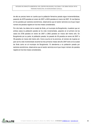ESTUDIO DE IMPACTO AMBIENTAL DEL CENTRO RELIGIOSO, CULTURAL Y DE OBRA SOCIAL EN EL
TÉRMINO MUNICIPAL DE BURGOHONDO (ÁVILA).

de ello es preciso tener en cuenta que la población femenina parada sigue incrementándose,
pasando de 4579 paradas en enero de 2007 a 4633 paradas en marzo de 2007. Si nos fijamos
en los parados por sectores económicos, observamos que el sector servicios es el que mayor
número de parados registra en los tres meses considerados.
Por otro lado, los datos de la ciudad de Ávila y el municipio de Burgohondo, muestran que en
ambos casos la población parada se ha visto incrementada, pasando en el primero de los
casos de 2736 parados en enero de 2007 a 2802 parados en marzo del mismo año. En
Burgohondo por su parte, la población parada, ha pasado de 36 parados en enero de 2007 a
39 parados en marzo del mismo año. Como ocurría en la provincia, el número de mujeres en
paro se ha visto incrementado durante los tres primeros meses del año 2007 tanto en la ciudad
de Ávila como en el municipio de Burgohondo. Si atendemos a la población parada por
sectores económicos, observamos que el sector servicios es el que mayor número de parados
registra en los tres meses considerados.

C/ Isabel Colbrand 10, planta 5ª, oficina 134, 28050, Madrid. 91 570 49 81 info@allpe.com - www.allpe.com

90

 