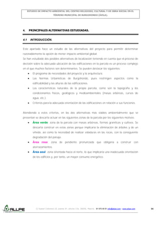 ESTUDIO DE IMPACTO AMBIENTAL DEL CENTRO RELIGIOSO, CULTURAL Y DE OBRA SOCIAL EN EL
TÉRMINO MUNICIPAL DE BURGOHONDO (ÁVILA).

4.

4.1

PRINCIPALES ALTERNATIVAS ESTUDIADAS.

INTRODUCCIÓN.

Este apartado hace un estudio de las alternativas del proyecto para permitir determinar
razonablemente la opción de menor impacto ambiental global.
Se han estudiado dos posibles alternativas de localización teniendo en cuenta que el proceso de
decisión sobre la adecuada ubicación de las edificaciones en la parcela es un proceso complejo
en el que muchos factores son determinantes. Se pueden destacar los siguientes:
El programa de necesidades del proyecto y la arquitectura.
Las Normas Urbanísticas de Burgohondo, pues restringen aspectos como la
edificabilidad y las alturas de las edificaciones.
Las características naturales de la propia parcela, como son la topografía y los
condicionantes físicos, geológicos y medioambientales (masas arbóreas, cursos de
agua, etc.).
Criterios para la adecuada orientación de las edificaciones en relación a sus funciones.
Atendiendo a estos criterios, en las dos alternativas más viables ambientalmente que se
presentan se descarta actuar en las siguientes zonas de la parcela por los siguientes motivos:
Área verde: zona de la parcela con masas arbóreas, formas graníticas y cultivos. Se
descarta construir en estas zonas porque implicaría la eliminación de árboles y de un
viñedo, así como la necesidad de realizar voladuras en las rocas, con la consiguiente
degradación del paisaje.
Área rosa: zona de pendiente pronunciada que obligaría a construir con
aterrazamientos.
Área azul: zona orientada hacia el norte, lo que implicaría una inadecuada orientación
de los edificios y, por tanto, un mayor consumo energético.

C/ Isabel Colbrand 10, planta 5ª, oficina 134, 28050, Madrid. 91 570 49 81 info@allpe.com - www.allpe.com

94

 