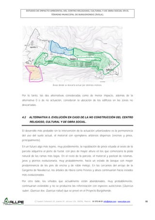 ESTUDIO DE IMPACTO AMBIENTAL DEL CENTRO RELIGIOSO, CULTURAL Y DE OBRA SOCIAL EN EL
TÉRMINO MUNICIPAL DE BURGOHONDO (ÁVILA).

opción 2

Áreas donde se descarta actuar por distintos motivos.

Por lo tanto, las dos alternativas consideradas como de menor impacto, además de la
alternativa 0 o de no actuación, consideran la ubicación de los edificios en las zonas no
descartadas.

4.2

ALTERNATIVA 0. EVOLUCIÓN EN CASO DE LA NO CONSTRUCCIÓN DEL CENTRO
RELIGIOSO, CULTURAL Y DE OBRA SOCIAL.

El desarrollo más probable sin la intervención de la actuación urbanizadora es la permanencia
del uso del suelo actual, el matorral con ejemplares arbóreos dispersos (encinas y pinos,
principalmente).
En un futuro algo más lejano, muy posiblemente, la repoblación de pinos situada al oeste de la
parcela adquiriría el porte de fustal, con pies de mayor altura en los que comenzaría la poda
natural de las ramas más bajas. En el resto de la parcela, el matorral y pastizal de retamas,
jaras y piornos evolucionaría, muy probablemente, hacia un estado de bosque con mayor
predominancia de los pies de encina y de roble melojo. En las cercanías del arroyo de la
Garganta de Navalacruz, los árboles de ribera como fresnos y alisos continuarían hacia estados
más evolucionados.
Por otro lado, los viñedos que actualmente están abandonados, muy probablemente,
continuarían estándolo y no se produciría las reforestación con especies autóctonas (Quercus

suber, Quercus ilex, Quercus robur) que se prevé en el Proyecto Burgohondo.

C/ Isabel Colbrand 10, planta 5ª, oficina 134, 28050, Madrid. 91 570 49 81 info@allpe.com - www.allpe.com

95

 