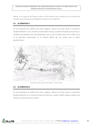 ESTUDIO DE IMPACTO AMBIENTAL DEL CENTRO RELIGIOSO, CULTURAL Y DE OBRA SOCIAL EN EL
TÉRMINO MUNICIPAL DE BURGOHONDO (ÁVILA).

Además, la no ejecución del Proyecto evitaría el efecto positivo que se produciría en la economía del
municipio como consecuencia de la llegada de visitantes a las instalaciones.

4.3

ALTERNATIVA 1.

En esta alternativa los edificios del centro religioso, cultural y de obra social se concentran
fundamentalmente en los extremos oriental (Obra Social) y occidental (Pueblo) de la parcela, a
excepción del albergue de la Comunidad Orante que se sitúa a medio camino entre ambos. Esta
es la alternativa seleccionada en el Proyecto Básico por las razones que se darán
posteriormente.

Aspecto de la parcela para la alternativa 1 (seleccionada).

4.4

ALTERNATIVA 2.

En esta alternativa los edificios del centro religioso, cultural y de obra social se concentran
fundamentalmente en el extremo oriental de la parcela, aunque también algunos tendrían una
ubicación central dentro de la misma.

C/ Isabel Colbrand 10, planta 5ª, oficina 134, 28050, Madrid. 91 570 49 81 info@allpe.com - www.allpe.com

96

 