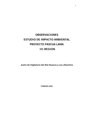 1




              OBSERVACIONES
  ESTUDIO DE IMPACTO AMBIENTAL
        PROYECTO PASCUA LAMA
                  III REGION




Junta de Vigilancia del Río Huasco y sus afluentes




                   FEBRERO 2005
 